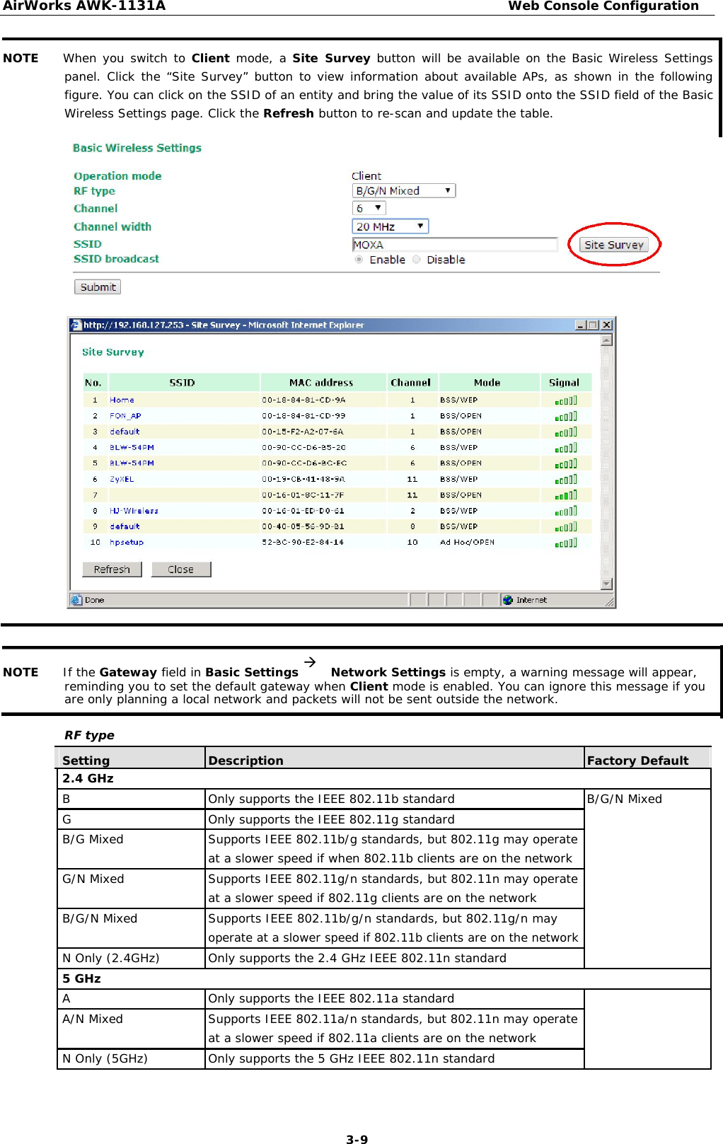 AirWorks AWK-1131A Web Console Configuration   NOTE When you switch to Client mode, a Site Survey button will be available on the Basic Wireless Settings panel. Click the “Site Survey” button to view information about available APs, as shown in the following figure. You can click on the SSID of an entity and bring the value of its SSID onto the SSID field of the Basic Wireless Settings page. Click the Refresh button to re-scan and update the table.                                     NOTE If the Gateway field in Basic Settings Network Settings is empty, a warning message will appear, reminding you to set the default gateway when Client mode is enabled. You can ignore this message if you are only planning a local network and packets will not be sent outside the network.  RF type    Setting Description Factory Default   2.4 GHz             B Only supports the IEEE 802.11b standard B/G/N Mixed          G Only supports the IEEE 802.11g standard            B/G Mixed Supports IEEE 802.11b/g standards, but 802.11g may operate      at a slower speed if when 802.11b clients are on the network            G/N Mixed Supports IEEE 802.11g/n standards, but 802.11n may operate      at a slower speed if 802.11g clients are on the network            B/G/N Mixed Supports IEEE 802.11b/g/n standards, but 802.11g/n may     operate at a slower speed if 802.11b clients are on the network            N Only (2.4GHz) Only supports the 2.4 GHz IEEE 802.11n standard            5 GHz             A Only supports the IEEE 802.11a standard            A/N Mixed Supports IEEE 802.11a/n standards, but 802.11n may operate      at a slower speed if 802.11a clients are on the network            N Only (5GHz) Only supports the 5 GHz IEEE 802.11n standard             3-9 