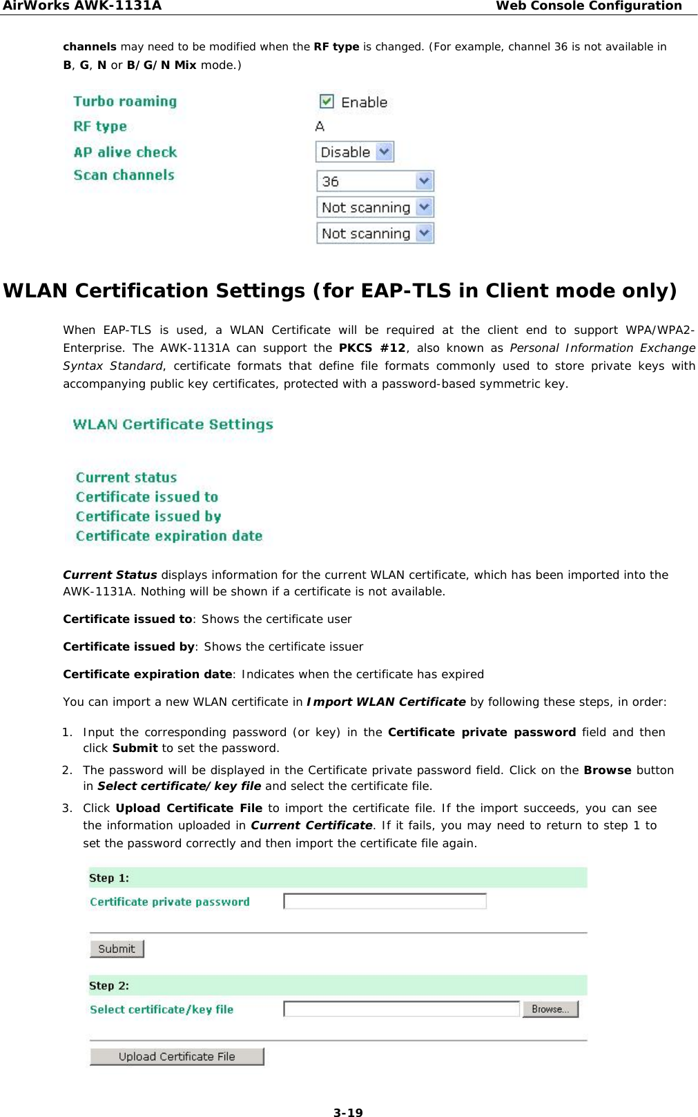 AirWorks AWK-1131A Web Console Configuration  channels may need to be modified when the RF type is changed. (For example, channel 36 is not available in  B, G, N or B/G/N Mix mode.)               WLAN Certification Settings (for EAP-TLS in Client mode only)  When EAP-TLS is used, a WLAN Certificate will be required at the client end to support WPA/WPA2-Enterprise. The AWK-1131A can support the PKCS #12, also known as Personal Information Exchange Syntax Standard, certificate formats that define file formats commonly used to store private keys with accompanying public key certificates, protected with a password-based symmetric key.             Current Status displays information for the current WLAN certificate, which has been imported into the AWK-1131A. Nothing will be shown if a certificate is not available.  Certificate issued to: Shows the certificate user  Certificate issued by: Shows the certificate issuer  Certificate expiration date: Indicates when the certificate has expired  You can import a new WLAN certificate in Import WLAN Certificate by following these steps, in order:  1. Input the corresponding password (or key) in the Certificate private password field and then click Submit to set the password.   2. The password will be displayed in the Certificate private password field. Click on the Browse button in Select certificate/key file and select the certificate file.   3. Click Upload Certificate File to import the certificate file. If the import succeeds, you can see the information uploaded in Current Certificate. If it fails, you may need to return to step 1 to set the password correctly and then import the certificate file again.                   3-19 