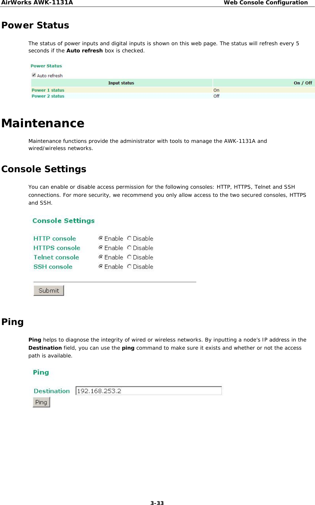 AirWorks AWK-1131A Web Console Configuration   Power Status  The status of power inputs and digital inputs is shown on this web page. The status will refresh every 5 seconds if the Auto refresh box is checked.          Maintenance  Maintenance functions provide the administrator with tools to manage the AWK-1131A and wired/wireless networks.  Console Settings  You can enable or disable access permission for the following consoles: HTTP, HTTPS, Telnet and SSH connections. For more security, we recommend you only allow access to the two secured consoles, HTTPS and SSH.                 Ping  Ping helps to diagnose the integrity of wired or wireless networks. By inputting a node’s IP address in the Destination field, you can use the ping command to make sure it exists and whether or not the access path is available.                      3-33 