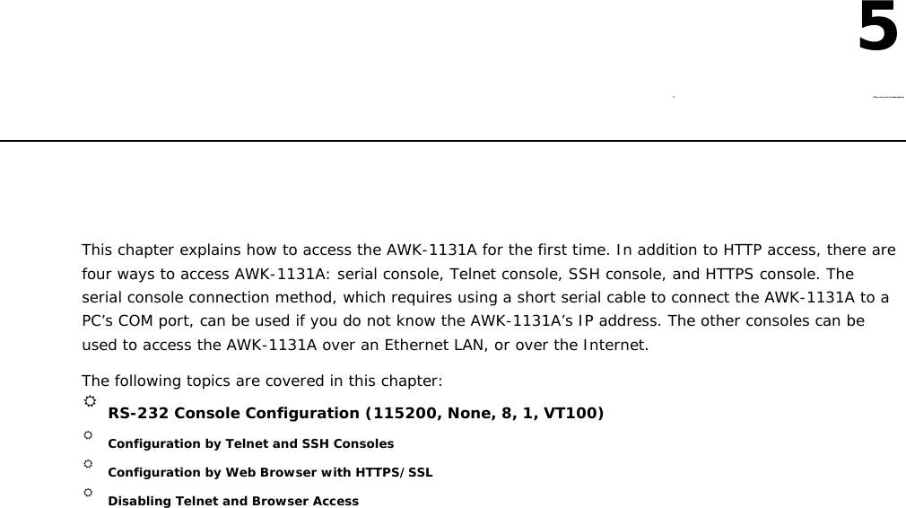 5  5. Other Console Considerations        This chapter explains how to access the AWK-1131A for the first time. In addition to HTTP access, there are four ways to access AWK-1131A: serial console, Telnet console, SSH console, and HTTPS console. The serial console connection method, which requires using a short serial cable to connect the AWK-1131A to a PC’s COM port, can be used if you do not know the AWK-1131A’s IP address. The other consoles can be used to access the AWK-1131A over an Ethernet LAN, or over the Internet.  The following topics are covered in this chapter:   RS-232 Console Configuration (115200, None, 8, 1, VT100)  Configuration by Telnet and SSH Consoles  Configuration by Web Browser with HTTPS/SSL  Disabling Telnet and Browser Access 