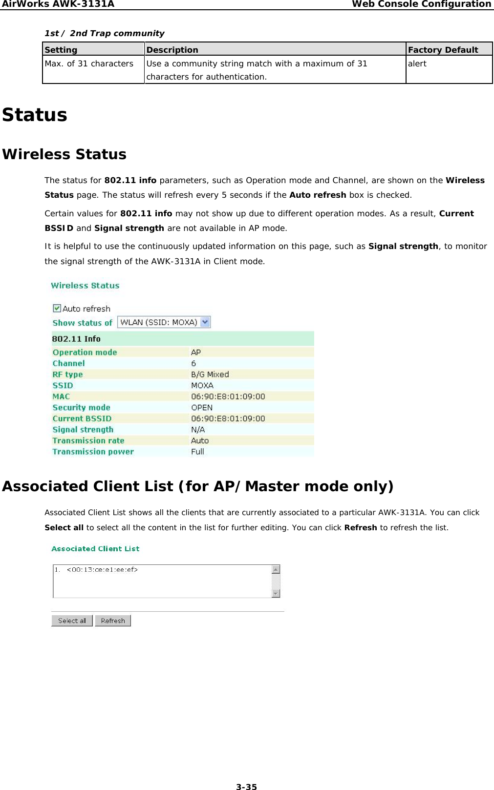 AirWorks AWK-3131A Web Console Configuration 1st / 2nd Trap community         Setting Description Factory Default Max. of 31 characters Use a community string match with a maximum of 31 alert    characters for authentication.            Status  Wireless Status  The status for 802.11 info parameters, such as Operation mode and Channel, are shown on the Wireless Status page. The status will refresh every 5 seconds if the Auto refresh box is checked.  Certain values for 802.11 info may not show up due to different operation modes. As a result, Current BSSID and Signal strength are not available in AP mode.  It is helpful to use the continuously updated information on this page, such as Signal strength, to monitor the signal strength of the AWK-3131A in Client mode.                     Associated Client List (for AP/Master mode only)  Associated Client List shows all the clients that are currently associated to a particular AWK-3131A. You can click Select all to select all the content in the list for further editing. You can click Refresh to refresh the list.                        3-35 