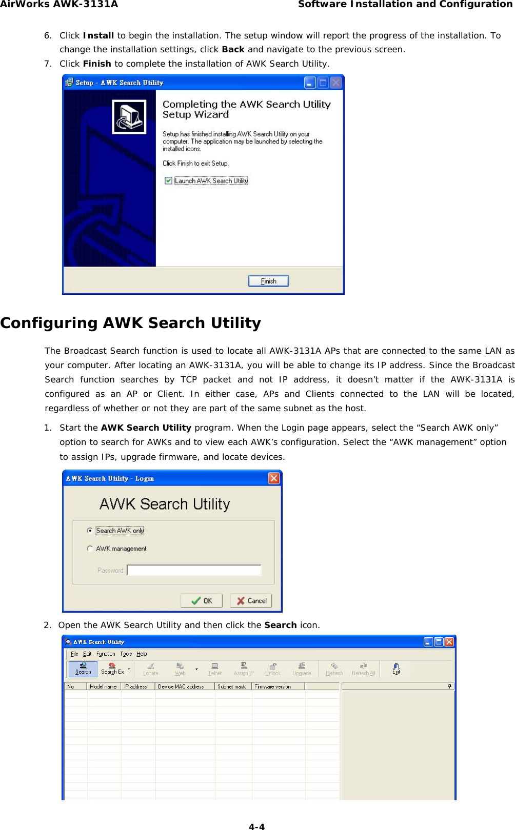 AirWorks AWK-3131A Software Installation and Configuration  6. Click Install to begin the installation. The setup window will report the progress of the installation. To change the installation settings, click Back and navigate to the previous screen.   7. Click Finish to complete the installation of AWK Search Utility.                        Configuring AWK Search Utility  The Broadcast Search function is used to locate all AWK-3131A APs that are connected to the same LAN as your computer. After locating an AWK-3131A, you will be able to change its IP address. Since the Broadcast Search function searches by TCP packet and not IP address, it doesn’t matter if the AWK-3131A is configured as an AP or Client. In either case, APs and Clients connected to the LAN will be located, regardless of whether or not they are part of the same subnet as the host.  1. Start the AWK Search Utility program. When the Login page appears, select the “Search AWK only” option to search for AWKs and to view each AWK’s configuration. Select the “AWK management” option to assign IPs, upgrade firmware, and locate devices.                2.  Open the AWK Search Utility and then click the Search icon.                  4-4 