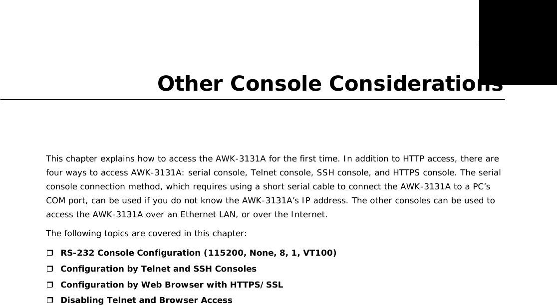 5  Other Console Considerations      This chapter explains how to access the AWK-3131A for the first time. In addition to HTTP access, there are four ways to access AWK-3131A: serial console, Telnet console, SSH console, and HTTPS console. The serial console connection method, which requires using a short serial cable to connect the AWK-3131A to a PC’s COM port, can be used if you do not know the AWK-3131A’s IP address. The other consoles can be used to access the AWK-3131A over an Ethernet LAN, or over the Internet.  The following topics are covered in this chapter:   RS-232 Console Configuration (115200, None, 8, 1, VT100)  Configuration by Telnet and SSH Consoles  Configuration by Web Browser with HTTPS/SSL  Disabling Telnet and Browser Access 