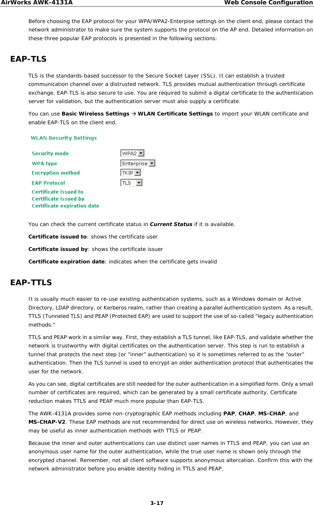 AirWorks AWK-4131A Web Console Configuration  3-17 Before choosing the EAP protocol for your WPA/WPA2-Enterpise settings on the client end, please contact the network administrator to make sure the system supports the protocol on the AP end. Detailed information on these three popular EAP protocols is presented in the following sections: EAP-TLS TLS is the standards-based successor to the Secure Socket Layer (SSL). It can establish a trusted communication channel over a distrusted network. TLS provides mutual authentication through certificate exchange. EAP-TLS is also secure to use. You are required to submit a digital certificate to the authentication server for validation, but the authentication server must also supply a certificate. You can use Basic Wireless Settings  WLAN Certificate Settings to import your WLAN certificate and enable EAP-TLS on the client end.  You can check the current certificate status in Current Status if it is available. Certificate issued to: shows the certificate user Certificate issued by: shows the certificate issuer Certificate expiration date: indicates when the certificate gets invalid EAP-TTLS It is usually much easier to re-use existing authentication systems, such as a Windows domain or Active Directory, LDAP directory, or Kerberos realm, rather than creating a parallel authentication system. As a result, TTLS (Tunneled TLS) and PEAP (Protected EAP) are used to support the use of so-called “legacy authentication methods.”  TTLS and PEAP work in a similar way. First, they establish a TLS tunnel, like EAP-TLS, and validate whether the network is trustworthy with digital certificates on the authentication server. This step is run to establish a tunnel that protects the next step (or “inner” authentication) so it is sometimes referred to as the “outer” authentication. Then the TLS tunnel is used to encrypt an older authentication protocol that authenticates the user for the network. As you can see, digital certificates are still needed for the outer authentication in a simplified form. Only a small number of certificates are required, which can be generated by a small certificate authority. Certificate reduction makes TTLS and PEAP much more popular than EAP-TLS. The AWK-4131A provides some non-cryptographic EAP methods including PAP, CHAP, MS-CHAP, and MS-CHAP-V2. These EAP methods are not recommended for direct use on wireless networks. However, they may be useful as inner authentication methods with TTLS or PEAP.  Because the inner and outer authentications can use distinct user names in TTLS and PEAP, you can use an anonymous user name for the outer authentication, while the true user name is shown only through the encrypted channel. Remember, not all client software supports anonymous altercation. Confirm this with the network administrator before you enable identity hiding in TTLS and PEAP. 