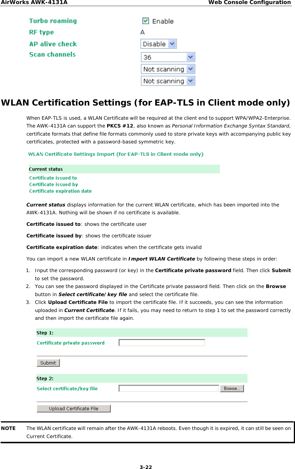 AirWorks AWK-4131A Web Console Configuration  3-22  WLAN Certification Settings (for EAP-TLS in Client mode only) When EAP-TLS is used, a WLAN Certificate will be required at the client end to support WPA/WPA2-Enterprise. The AWK-4131A can support the PKCS #12, also known as Personal Information Exchange Syntax Standard, certificate formats that define file formats commonly used to store private keys with accompanying public key certificates, protected with a password-based symmetric key.  Current status displays information for the current WLAN certificate, which has been imported into the AWK-4131A. Nothing will be shown if no certificate is available. Certificate issued to: shows the certificate user Certificate issued by: shows the certificate issuer Certificate expiration date: indicates when the certificate gets invalid You can import a new WLAN certificate in Import WLAN Certificate by following these steps in order: 1. Input the corresponding password (or key) in the Certificate private password field. Then click Submit to set the password. 2. You can see the password displayed in the Certificate private password field. Then click on the Browse button in Select certificate/key file and select the certificate file. 3. Click Upload Certificate File to import the certificate file. If it succeeds, you can see the information uploaded in Current Certificate. If it fails, you may need to return to step 1 to set the password correctly and then import the certificate file again.  NOTE The WLAN certificate will remain after the AWK-4131A reboots. Even though it is expired, it can still be seen on Current Certificate.  