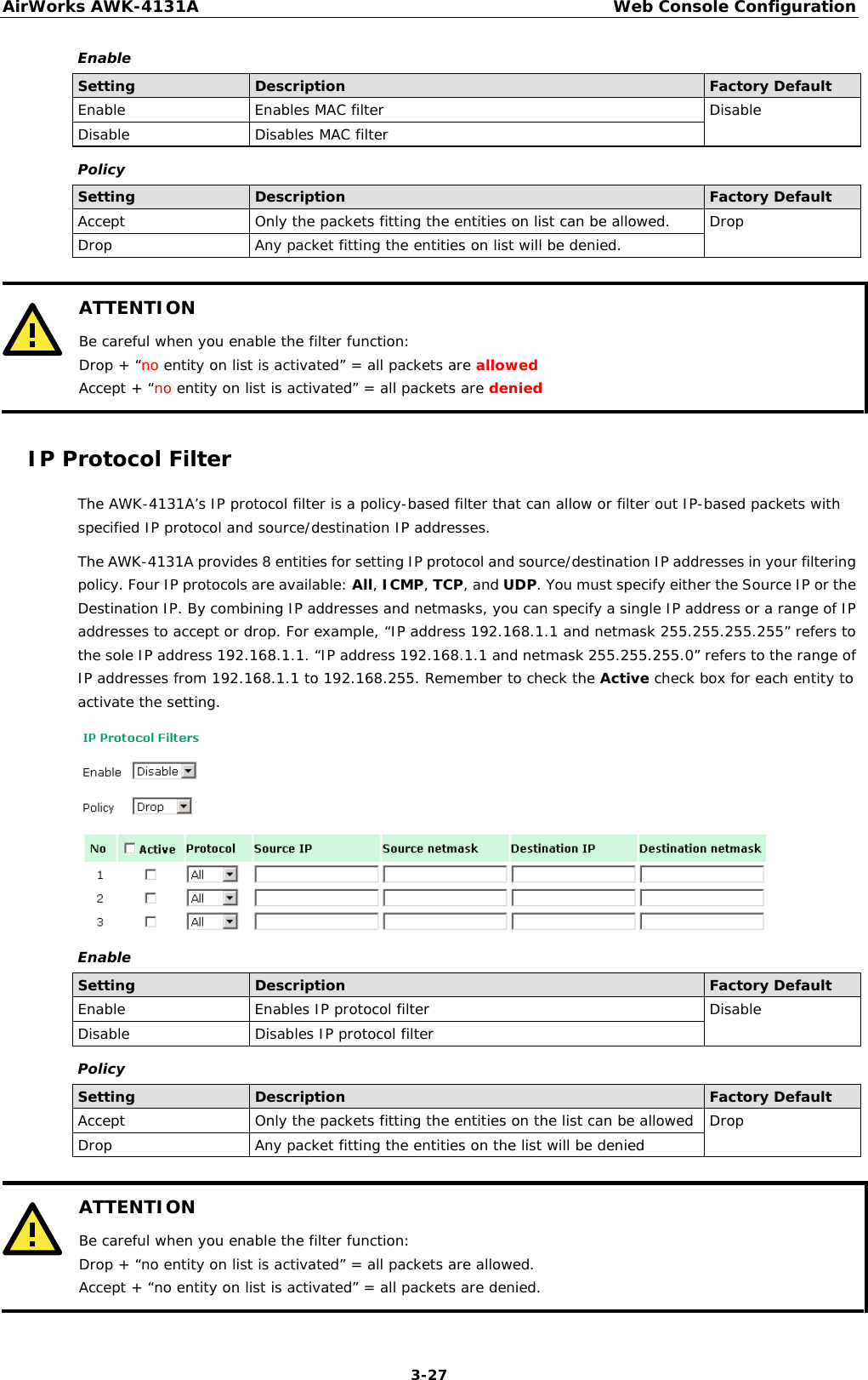 AirWorks AWK-4131A Web Console Configuration  3-27 Enable Setting Description Factory Default Enable Enables MAC filter Disable Disable Disables MAC filter Policy Setting Description Factory Default Accept Only the packets fitting the entities on list can be allowed. Drop Drop Any packet fitting the entities on list will be denied.   ATTENTION Be careful when you enable the filter function: Drop + “no entity on list is activated” = all packets are allowed Accept + “no entity on list is activated” = all packets are denied  IP Protocol Filter The AWK-4131A’s IP protocol filter is a policy-based filter that can allow or filter out IP-based packets with specified IP protocol and source/destination IP addresses.  The AWK-4131A provides 8 entities for setting IP protocol and source/destination IP addresses in your filtering policy. Four IP protocols are available: All, ICMP, TCP, and UDP. You must specify either the Source IP or the Destination IP. By combining IP addresses and netmasks, you can specify a single IP address or a range of IP addresses to accept or drop. For example, “IP address 192.168.1.1 and netmask 255.255.255.255” refers to the sole IP address 192.168.1.1. “IP address 192.168.1.1 and netmask 255.255.255.0” refers to the range of IP addresses from 192.168.1.1 to 192.168.255. Remember to check the Active check box for each entity to activate the setting.  Enable Setting Description Factory Default Enable Enables IP protocol filter Disable Disable Disables IP protocol filter Policy Setting Description Factory Default Accept Only the packets fitting the entities on the list can be allowed Drop Drop Any packet fitting the entities on the list will be denied   ATTENTION Be careful when you enable the filter function: Drop + “no entity on list is activated” = all packets are allowed. Accept + “no entity on list is activated” = all packets are denied.  