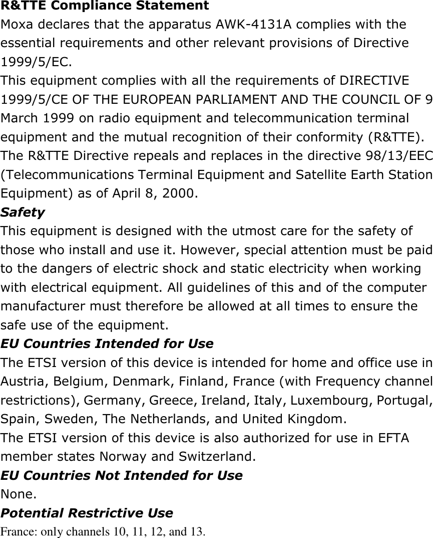 R&amp;TTE Compliance Statement   Moxa declares that the apparatus AWK-4131A complies with the essential requirements and other relevant provisions of Directive 1999/5/EC.   This equipment complies with all the requirements of DIRECTIVE 1999/5/CE OF THE EUROPEAN PARLIAMENT AND THE COUNCIL OF 9 March 1999 on radio equipment and telecommunication terminal equipment and the mutual recognition of their conformity (R&amp;TTE).   The R&amp;TTE Directive repeals and replaces in the directive 98/13/EEC (Telecommunications Terminal Equipment and Satellite Earth Station Equipment) as of April 8, 2000.   Safety   This equipment is designed with the utmost care for the safety of those who install and use it. However, special attention must be paid to the dangers of electric shock and static electricity when working with electrical equipment. All guidelines of this and of the computer manufacturer must therefore be allowed at all times to ensure the safe use of the equipment.   EU Countries Intended for Use   The ETSI version of this device is intended for home and office use in Austria, Belgium, Denmark, Finland, France (with Frequency channel restrictions), Germany, Greece, Ireland, Italy, Luxembourg, Portugal, Spain, Sweden, The Netherlands, and United Kingdom.   The ETSI version of this device is also authorized for use in EFTA member states Norway and Switzerland.   EU Countries Not Intended for Use   None.   Potential Restrictive Use   France: only channels 10, 11, 12, and 13. 