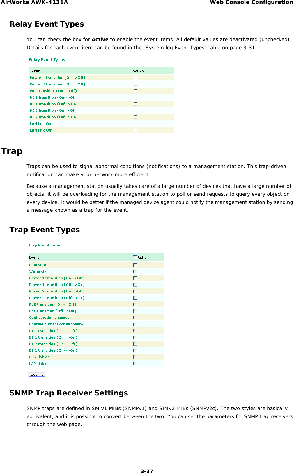 AirWorks AWK-4131A Web Console Configuration  3-37 Relay Event Types You can check the box for Active to enable the event items. All default values are deactivated (unchecked). Details for each event item can be found in the “System log Event Types” table on page 3-31.  Trap Traps can be used to signal abnormal conditions (notifications) to a management station. This trap-driven notification can make your network more efficient. Because a management station usually takes care of a large number of devices that have a large number of objects, it will be overloading for the management station to poll or send requests to query every object on every device. It would be better if the managed device agent could notify the management station by sending a message known as a trap for the event. Trap Event Types  SNMP Trap Receiver Settings SNMP traps are defined in SMIv1 MIBs (SNMPv1) and SMIv2 MIBs (SNMPv2c). The two styles are basically equivalent, and it is possible to convert between the two. You can set the parameters for SNMP trap receivers through the web page. 