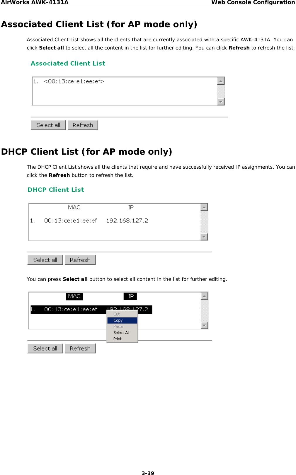 AirWorks AWK-4131A Web Console Configuration  3-39 Associated Client List (for AP mode only) Associated Client List shows all the clients that are currently associated with a specific AWK-4131A. You can click Select all to select all the content in the list for further editing. You can click Refresh to refresh the list.  DHCP Client List (for AP mode only) The DHCP Client List shows all the clients that require and have successfully received IP assignments. You can click the Refresh button to refresh the list.  You can press Select all button to select all content in the list for further editing.          