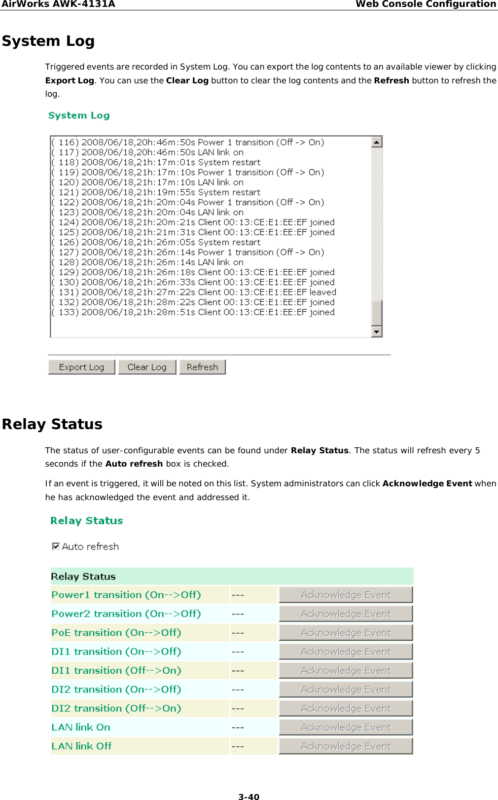 AirWorks AWK-4131A Web Console Configuration  3-40 System Log Triggered events are recorded in System Log. You can export the log contents to an available viewer by clicking Export Log. You can use the Clear Log button to clear the log contents and the Refresh button to refresh the log.   Relay Status The status of user-configurable events can be found under Relay Status. The status will refresh every 5 seconds if the Auto refresh box is checked.  If an event is triggered, it will be noted on this list. System administrators can click Acknowledge Event when he has acknowledged the event and addressed it.  