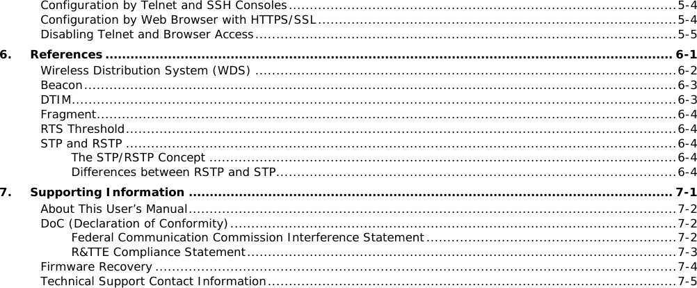 Configuration by Telnet and SSH Consoles ............................................................................................. 5-4 Configuration by Web Browser with HTTPS/SSL ...................................................................................... 5-4 Disabling Telnet and Browser Access ..................................................................................................... 5-5 6. References ........................................................................................................................................ 6-1 Wireless Distribution System (WDS) ..................................................................................................... 6-2 Beacon .............................................................................................................................................. 6-3 DTIM ................................................................................................................................................. 6-3 Fragment ........................................................................................................................................... 6-4 RTS Threshold .................................................................................................................................... 6-4 STP and RSTP .................................................................................................................................... 6-4 The STP/RSTP Concept ................................................................................................................ 6-4 Differences between RSTP and STP ................................................................................................ 6-4 7. Supporting Information .................................................................................................................... 7-1 About This User’s Manual ..................................................................................................................... 7-2 DoC (Declaration of Conformity) ........................................................................................................... 7-2 Federal Communication Commission Interference Statement ............................................................ 7-2 R&amp;TTE Compliance Statement ....................................................................................................... 7-3 Firmware Recovery ............................................................................................................................. 7-4 Technical Support Contact Information .................................................................................................. 7-5       