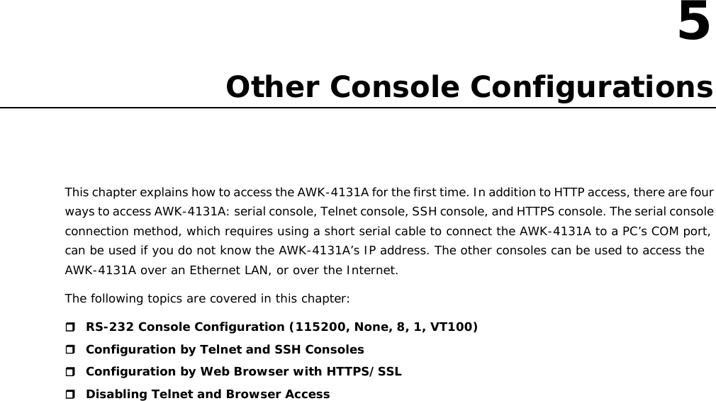 5  5. Other Console Configurations This chapter explains how to access the AWK-4131A for the first time. In addition to HTTP access, there are four ways to access AWK-4131A: serial console, Telnet console, SSH console, and HTTPS console. The serial console connection method, which requires using a short serial cable to connect the AWK-4131A to a PC’s COM port, can be used if you do not know the AWK-4131A’s IP address. The other consoles can be used to access the AWK-4131A over an Ethernet LAN, or over the Internet. The following topics are covered in this chapter:   RS-232 Console Configuration (115200, None, 8, 1, VT100)  Configuration by Telnet and SSH Consoles  Configuration by Web Browser with HTTPS/SSL  Disabling Telnet and Browser Access                        