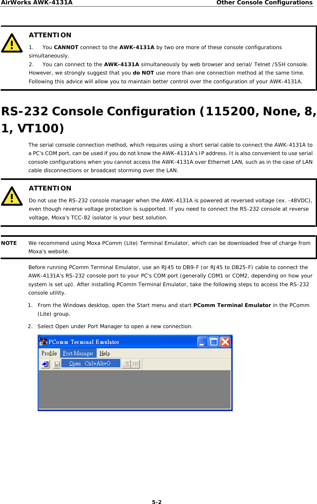 AirWorks AWK-4131A Other Console Configurations  5-2   ATTENTION 1. You CANNOT connect to the AWK-4131A by two ore more of these console configurations simultaneously. 2. You can connect to the AWK-4131A simultaneously by web browser and serial/ Telnet /SSH console. However, we strongly suggest that you do NOT use more than one connection method at the same time. Following this advice will allow you to maintain better control over the configuration of your AWK-4131A.  RS-232 Console Configuration (115200, None, 8, 1, VT100) The serial console connection method, which requires using a short serial cable to connect the AWK-4131A to a PC’s COM port, can be used if you do not know the AWK-4131A’s IP address. It is also convenient to use serial console configurations when you cannot access the AWK-4131A over Ethernet LAN, such as in the case of LAN cable disconnections or broadcast storming over the LAN.  ATTENTION Do not use the RS-232 console manager when the AWK-4131A is powered at reversed voltage (ex. -48VDC), even though reverse voltage protection is supported. If you need to connect the RS-232 console at reverse voltage, Moxa’s TCC-82 isolator is your best solution.   NOTE We recommend using Moxa PComm (Lite) Terminal Emulator, which can be downloaded free of charge from Moxa’s website.  Before running PComm Terminal Emulator, use an RJ45 to DB9-F (or RJ45 to DB25-F) cable to connect the AWK-4131A’s RS-232 console port to your PC’s COM port (generally COM1 or COM2, depending on how your system is set up). After installing PComm Terminal Emulator, take the following steps to access the RS-232 console utility. 1. From the Windows desktop, open the Start menu and start PComm Terminal Emulator in the PComm (Lite) group. 2. Select Open under Port Manager to open a new connection.        