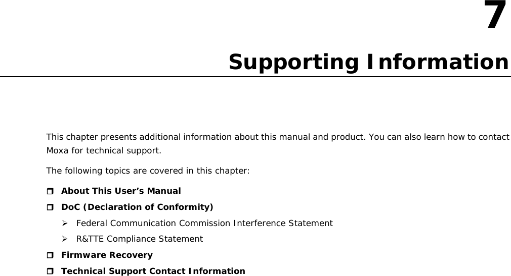 7  7. Supporting Information This chapter presents additional information about this manual and product. You can also learn how to contact Moxa for technical support. The following topics are covered in this chapter:  About This User’s Manual  DoC (Declaration of Conformity)  Federal Communication Commission Interference Statement  R&amp;TTE Compliance Statement  Firmware Recovery  Technical Support Contact Information                         