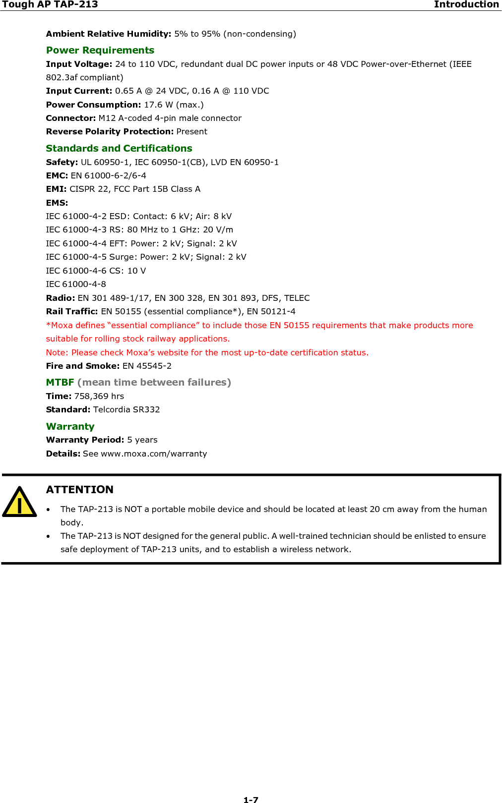 Tough AP TAP-213 Introduction 1-7   ATTENTION • The TAP-213 is NOT a portable mobile device and should be located at least 20 cm away from the human body. • The TAP-213 is NOT designed for the general public. A well-trained technician should be enlisted to ensure safe deployment of TAP-213 units, and to establish a wireless network.  Ambient Relative Humidity: 5% to 95% (non-condensing) Power Requirements Input Voltage: 24 to 110 VDC, redundant dual DC power inputs or 48 VDC Power-over-Ethernet (IEEE 802.3af compliant) Input Current: 0.65 A @ 24 VDC, 0.16 A @ 110 VDC Power Consumption: 17.6 W (max.) Connector: M12 A-coded 4-pin male connector Reverse Polarity Protection: Present Standards and Certifications Safety: UL 60950-1, IEC 60950-1(CB), LVD EN 60950-1 EMC: EN 61000-6-2/6-4 EMI: CISPR 22, FCC Part 15B Class A EMS: IEC 61000-4-2 ESD: Contact: 6 kV; Air: 8 kV IEC 61000-4-3 RS: 80 MHz to 1 GHz: 20 V/m IEC 61000-4-4 EFT: Power: 2 kV; Signal: 2 kV IEC 61000-4-5 Surge: Power: 2 kV; Signal: 2 kV IEC 61000-4-6 CS: 10 V IEC 61000-4-8 Radio: EN 301 489-1/17, EN 300 328, EN 301 893, DFS, TELEC Rail Traffic: EN 50155 (essential compliance*), EN 50121-4 *Moxa defines “essential compliance” to include those EN 50155 requirements that make products more suitable for rolling stock railway applications. Note: Please check Moxa’s website for the most up-to-date certification status. Fire and Smoke: EN 45545-2 MTBF (mean time between failures) Time: 758,369 hrs Standard: Telcordia SR332 Warranty Warranty Period: 5 years Details: See www.moxa.com/warranty   