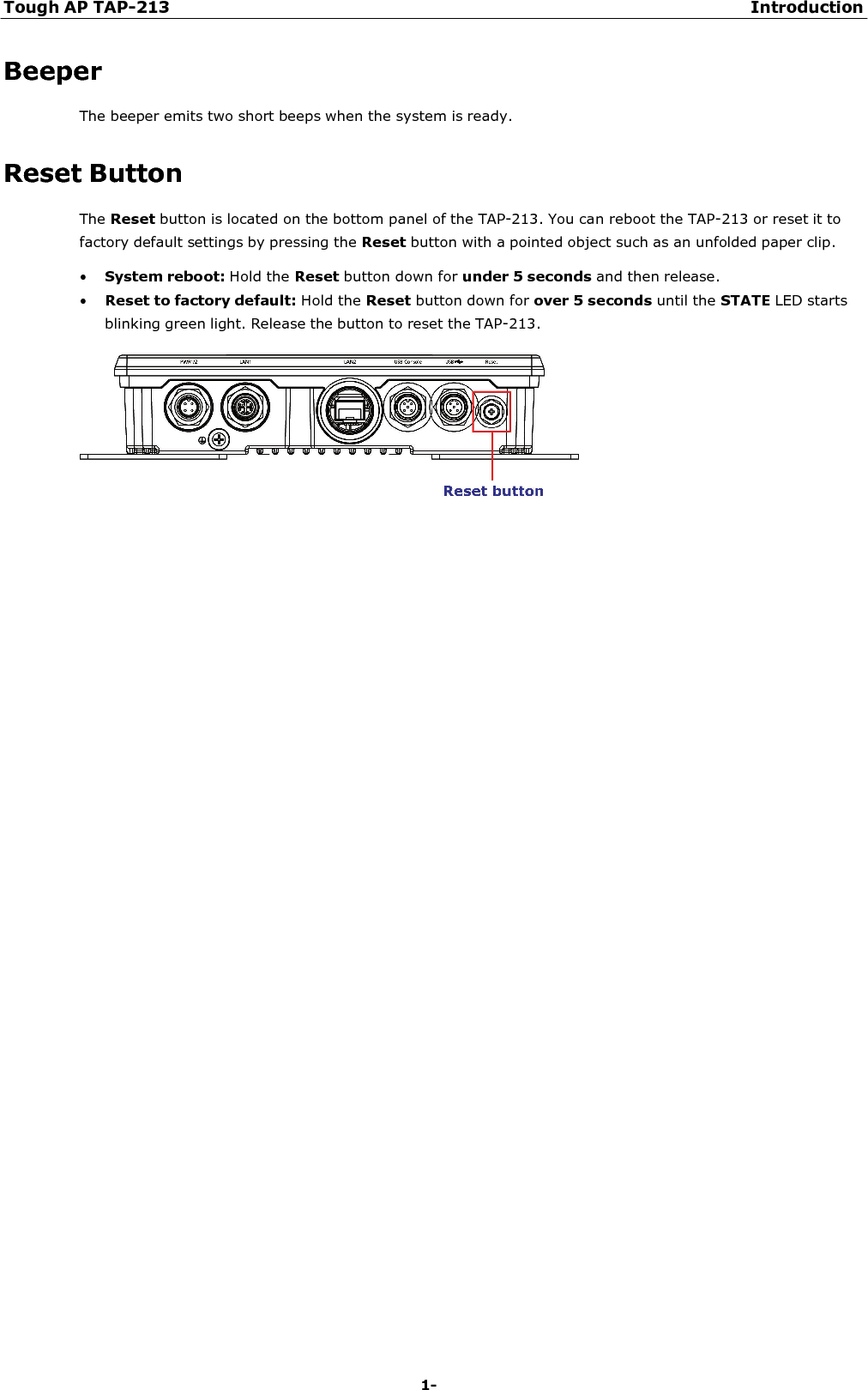 Tough AP TAP-213 Introduction 1-10    Beeper The beeper emits two short beeps when the system is ready.   Reset Button The Reset button is located on the bottom panel of the TAP-213. You can reboot the TAP-213 or reset it to factory default settings by pressing the Reset button with a pointed object such as an unfolded paper clip. • System reboot: Hold the Reset button down for under 5 seconds and then release. • Reset to factory default: Hold the Reset button down for over 5 seconds until the STATE LED starts blinking green light. Release the button to reset the TAP-213.   