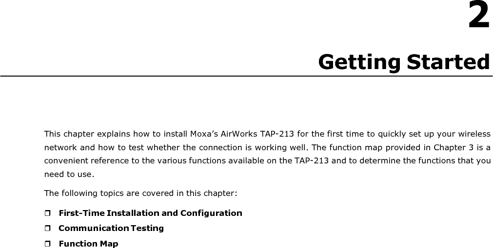   2 Getting Started       This chapter explains how to install Moxa’s AirWorks TAP-213 for the first time to quickly set up your wireless network and how to test whether the connection is working well. The function map provided in Chapter 3 is a convenient reference to the various functions available on the TAP-213 and to determine the functions that you need to use. The following topics are covered in this chapter:   First-Time Installation and Configuration  Communication Testing  Function Map 