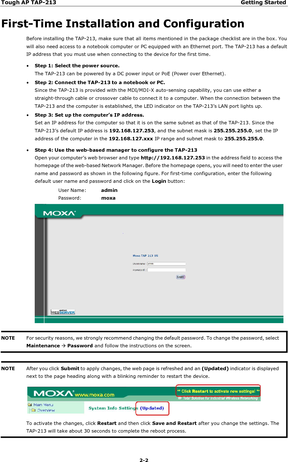 Tough AP TAP-213 Getting Started 2-2    First-Time Installation and Configuration Before installing the TAP-213, make sure that all items mentioned in the package checklist are in the box. You will also need access to a notebook computer or PC equipped with an Ethernet port. The TAP-213 has a default IP address that you must use when connecting to the device for the first time. • Step 1: Select the power source. The TAP-213 can be powered by a DC power input or PoE (Power over Ethernet). • Step 2: Connect the TAP-213 to a notebook or PC. Since the TAP-213 is provided with the MDI/MDI-X auto-sensing capability, you can use either a straight-through cable or crossover cable to connect it to a computer. When the connection between the TAP-213 and the computer is established, the LED indicator on the TAP-213’s LAN port lights up. • Step 3: Set up the computer’s IP address. Set an IP address for the computer so that it is on the same subnet as that of the TAP-213. Since the TAP-213’s default IP address is 192.168.127.253, and the subnet mask is 255.255.255.0, set the IP address of the computer in the 192.168.127.xxx IP range and subnet mask to 255.255.255.0. • Step 4: Use the web-based manager to configure the TAP-213 Open your computer’s web browser and type http://192.168.127.253 in the address field to access the homepage of the web-based Network Manager. Before the homepage opens, you will need to enter the user name and password as shown in the following figure. For first-time configuration, enter the following default user name and password and click on the Login button: User Name:  admin Password: moxa       NOTE After you click Submit to apply changes, the web page is refreshed and an (Updated) indicator is displayed next to the page heading along with a blinking reminder to restart the device.        To activate the changes, click Restart and then click Save and Restart after you change the settings. The TAP-213 will take about 30 seconds to complete the reboot process. NOTE For security reasons, we strongly recommend changing the default password. To change the password, select Maintenance Password and follow the instructions on the screen. 
