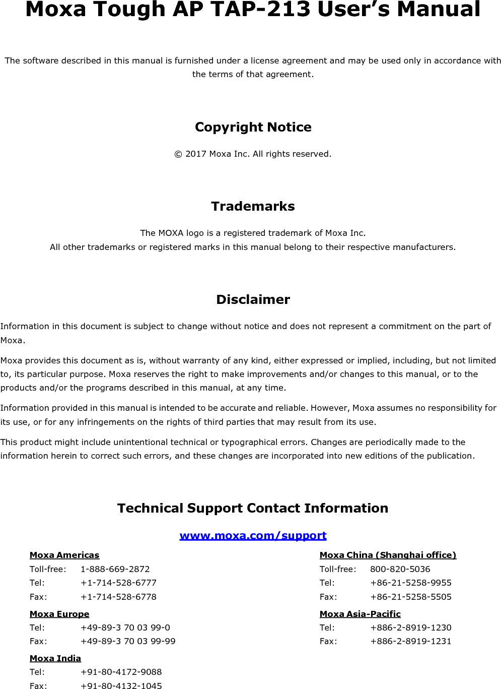 Moxa Tough AP TAP-213 User’s Manual  The software described in this manual is furnished under a license agreement and may be used only in accordance with the terms of that agreement.    Copyright Notice  © 2017 Moxa Inc. All rights reserved.     Trademarks  The MOXA logo is a registered trademark of Moxa Inc. All other trademarks or registered marks in this manual belong to their respective manufacturers.     Disclaimer  Information in this document is subject to change without notice and does not represent a commitment on the part of Moxa. Moxa provides this document as is, without warranty of any kind, either expressed or implied, including, but not limited to, its particular purpose. Moxa reserves the right to make improvements and/or changes to this manual, or to the products and/or the programs described in this manual, at any time. Information provided in this manual is intended to be accurate and reliable. However, Moxa assumes no responsibility for its use, or for any infringements on the rights of third parties that may result from its use. This product might include unintentional technical or typographical errors. Changes are periodically made to the information herein to correct such errors, and these changes are incorporated into new editions of the publication.    Technical Support Contact Information  www.moxa.com/support  Moxa Americas Toll-free: 1-888-669-2872 Tel: +1-714-528-6777 Fax: +1-714-528-6778 Moxa China (Shanghai office) Toll-free: 800-820-5036 Tel: +86-21-5258-9955 Fax: +86-21-5258-5505 Moxa Europe Tel: +49-89-3 70 03 99-0 Fax: +49-89-3 70 03 99-99 Moxa Asia-Pacific Tel: +886-2-8919-1230 Fax: +886-2-8919-1231 Moxa India Tel: +91-80-4172-9088 Fax: +91-80-4132-1045 