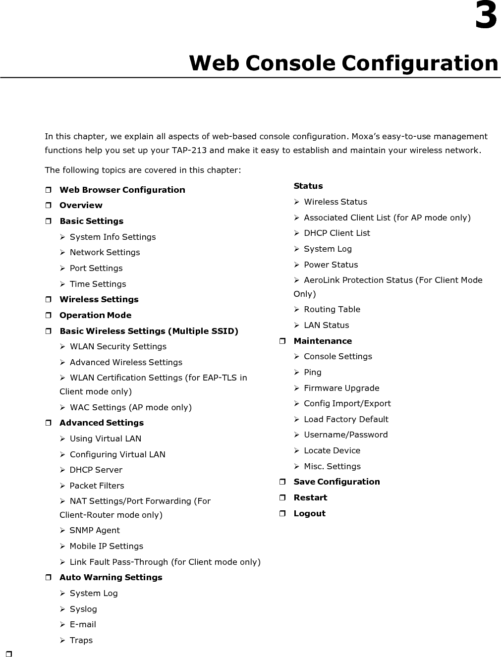   3 Web Console Configuration       In this chapter, we explain all aspects of web-based console configuration. Moxa’s easy-to-use management functions help you set up your TAP-213 and make it easy to establish and maintain your wireless network. The following topics are covered in this chapter:   Web Browser Configuration  Overview  Basic Settings  System Info Settings  Network Settings  Port Settings  Time Settings  Wireless Settings  Operation Mode  Basic Wireless Settings (Multiple SSID)  WLAN Security Settings  Advanced Wireless Settings  WLAN Certification Settings (for EAP-TLS in Client mode only)  WAC Settings (AP mode only)  Advanced Settings  Using Virtual LAN  Configuring Virtual LAN  DHCP Server  Packet Filters  NAT Settings/Port Forwarding (For Client-Router mode only)  SNMP Agent  Mobile IP Settings  Link Fault Pass-Through (for Client mode only)  Auto Warning Settings  System Log  Syslog  E-mail  Traps  Status  Wireless Status  Associated Client List (for AP mode only)  DHCP Client List  System Log  Power Status  AeroLink Protection Status (For Client Mode Only)  Routing Table  LAN Status  Maintenance  Console Settings  Ping  Firmware Upgrade  Config Import/Export  Load Factory Default  Username/Password  Locate Device  Misc. Settings  Save Configuration  Restart  Logout 