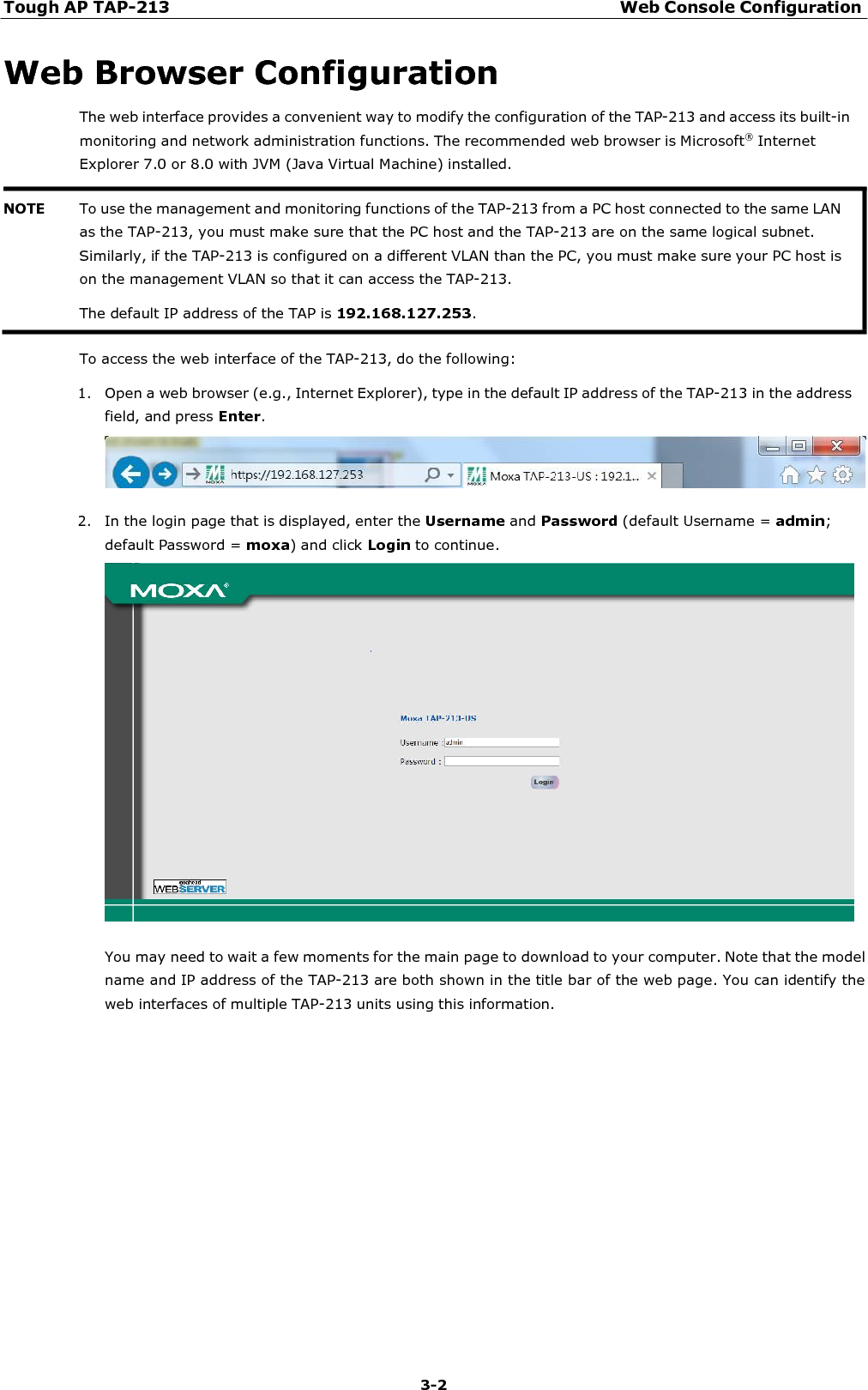 Tough AP TAP-213 Web Console Configuration 3-2    Web Browser Configuration The web interface provides a convenient way to modify the configuration of the TAP-213 and access its built-in monitoring and network administration functions. The recommended web browser is Microsoft®  Internet Explorer 7.0 or 8.0 with JVM (Java Virtual Machine) installed.    To access the web interface of the TAP-213, do the following:  1. Open a web browser (e.g., Internet Explorer), type in the default IP address of the TAP-213 in the address field, and press Enter.    2. In the login page that is displayed, enter the Username and Password (default Username = admin; default Password = moxa) and click Login to continue.    You may need to wait a few moments for the main page to download to your computer. Note that the model name and IP address of the TAP-213 are both shown in the title bar of the web page. You can identify the web interfaces of multiple TAP-213 units using this information. NOTE To use the management and monitoring functions of the TAP-213 from a PC host connected to the same LAN as the TAP-213, you must make sure that the PC host and the TAP-213 are on the same logical subnet. Similarly, if the TAP-213 is configured on a different VLAN than the PC, you must make sure your PC host is on the management VLAN so that it can access the TAP-213. The default IP address of the TAP is 192.168.127.253. 
