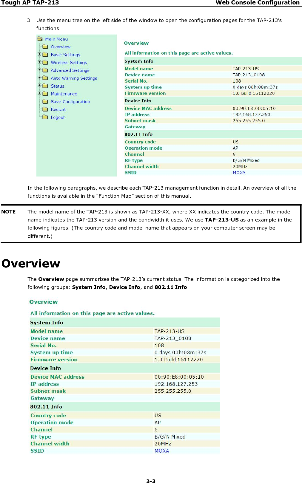 Tough AP TAP-213 Web Console Configuration 3-3    3. Use the menu tree on the left side of the window to open the configuration pages for the TAP-213’s functions.    In the following paragraphs, we describe each TAP-213 management function in detail. An overview of all the functions is available in the “Function Map” section of this manual.    Overview The Overview page summarizes the TAP-213’s current status. The information is categorized into the following groups: System Info, Device Info, and 802.11 Info.   NOTE The model name of the TAP-213 is shown as TAP-213-XX, where XX indicates the country code. The model name indicates the TAP-213 version and the bandwidth it uses. We use TAP-213-US as an example in the following figures. (The country code and model name that appears on your computer screen may be different.) 