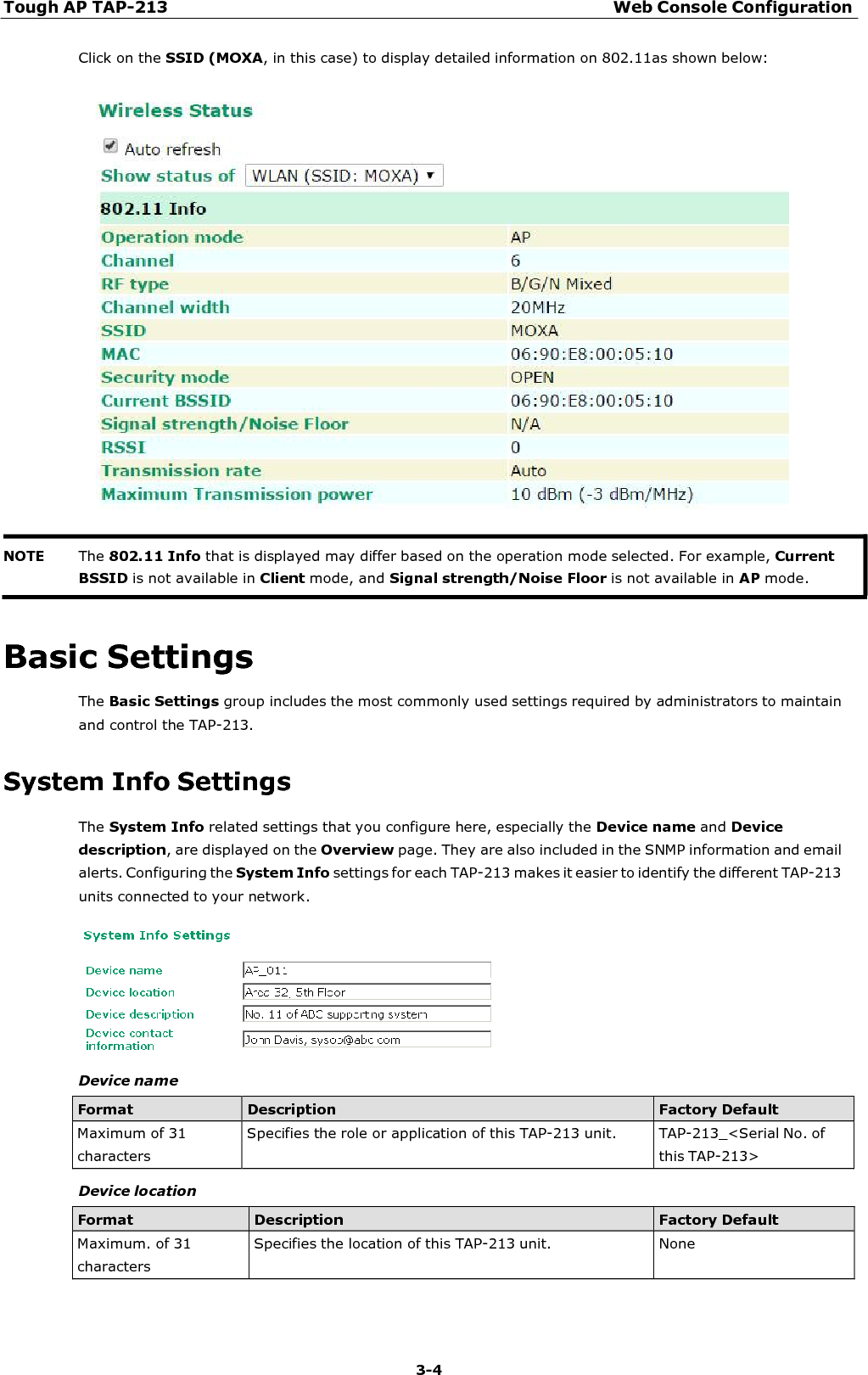 Tough AP TAP-213 Web Console Configuration 3-4    Click on the SSID (MOXA, in this case) to display detailed information on 802.11as shown below:       Basic Settings The Basic Settings group includes the most commonly used settings required by administrators to maintain and control the TAP-213.  System Info Settings The System Info related settings that you configure here, especially the Device name and Device description, are displayed on the Overview page. They are also included in the SNMP information and email alerts. Configuring the System Info settings for each TAP-213 makes it easier to identify the different TAP-213 units connected to your network.    Device name  Format Description Factory Default Maximum of 31 characters Specifies the role or application of this TAP-213 unit.  TAP-213_&lt;Serial No. of this TAP-213&gt;  Device location  Format Description Factory Default Maximum. of 31 characters Specifies the location of this TAP-213 unit.  None NOTE The 802.11 Info that is displayed may differ based on the operation mode selected. For example, Current BSSID is not available in Client mode, and Signal strength/Noise Floor is not available in AP mode. 