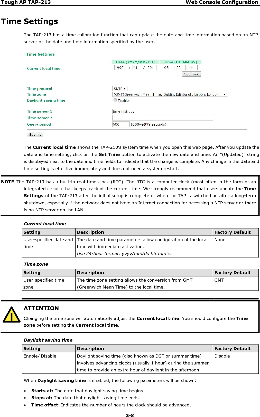 Tough AP TAP-213 Web Console Configuration 3-8    ATTENTION Changing the time zone will automatically adjust the Current local time. You should configure the Time zone before setting the Current local time.  Time Settings The TAP-213 has a time calibration function that can update the date and time information based on an NTP server or the date and time information specified by the user.    The Current local time shows the TAP-213’s system time when you open this web page. After you update the date and time setting, click on the Set Time button to activate the new date and time. An “(Updated)” string is displayed next to the date and time fields to indicate that the change is complete. Any change in the date and time setting is effective immediately and does not need a system restart.    Current local time  Setting Description Factory Default User-specified date and time The date and time parameters allow configuration of the local time with immediate activation. Use 24-hour format: yyyy/mm/dd hh:mm:ss None  Time zone  Setting Description Factory Default User-specified time zone The time zone setting allows the conversion from GMT (Greenwich Mean Time) to the local time. GMT        Daylight saving time  Setting Description Factory Default Enable/ Disable  Daylight saving time (also known as DST or summer time) involves advancing clocks (usually 1 hour) during the summer time to provide an extra hour of daylight in the afternoon. Disable  When Daylight saving time is enabled, the following parameters will be shown:  • Starts at: The date that daylight saving time begins. • Stops at: The date that daylight saving time ends. • Time offset: Indicates the number of hours the clock should be advanced. NOTE  The TAP-213  has a built-in real time clock  (RTC). The RTC is  a computer clock (most often  in the form of an integrated circuit) that keeps track of the current time. We strongly recommend that users update the Time Settings of the TAP-213 after the initial setup is complete or when the TAP is switched on after a long-term shutdown, especially if the network does not have an Internet connection for accessing a NTP server or there is no NTP server on the LAN. 