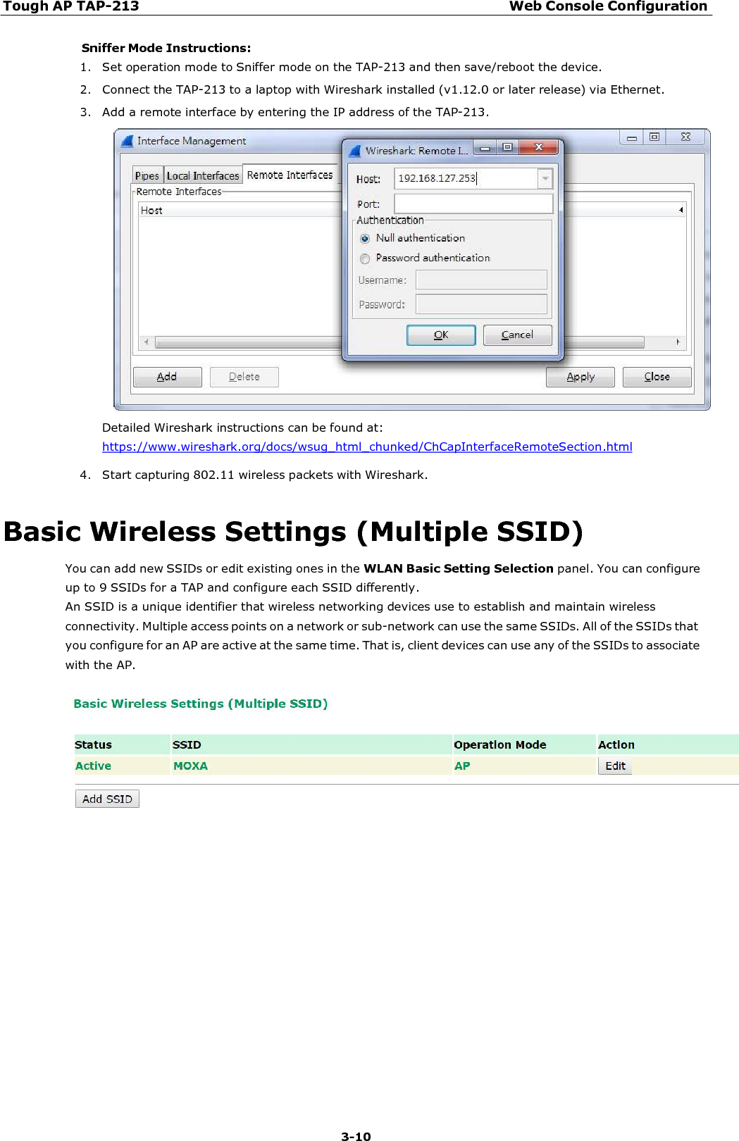 Tough AP TAP-213 Web Console Configuration 3-10    Sniffer Mode Instructions: 1. Set operation mode to Sniffer mode on the TAP-213 and then save/reboot the device. 2. Connect the TAP-213 to a laptop with Wireshark installed (v1.12.0 or later release) via Ethernet. 3. Add a remote interface by entering the IP address of the TAP-213.   Detailed Wireshark instructions can be found at:  https://www.wireshark.org/docs/wsug_html_chunked/ChCapInterfaceRemoteSection.html 4. Start capturing 802.11 wireless packets with Wireshark.   Basic Wireless Settings (Multiple SSID) You can add new SSIDs or edit existing ones in the WLAN Basic Setting Selection panel. You can configure up to 9 SSIDs for a TAP and configure each SSID differently. An SSID is a unique identifier that wireless networking devices use to establish and maintain wireless connectivity. Multiple access points on a network or sub-network can use the same SSIDs. All of the SSIDs that you configure for an AP are active at the same time. That is, client devices can use any of the SSIDs to associate with the AP.   