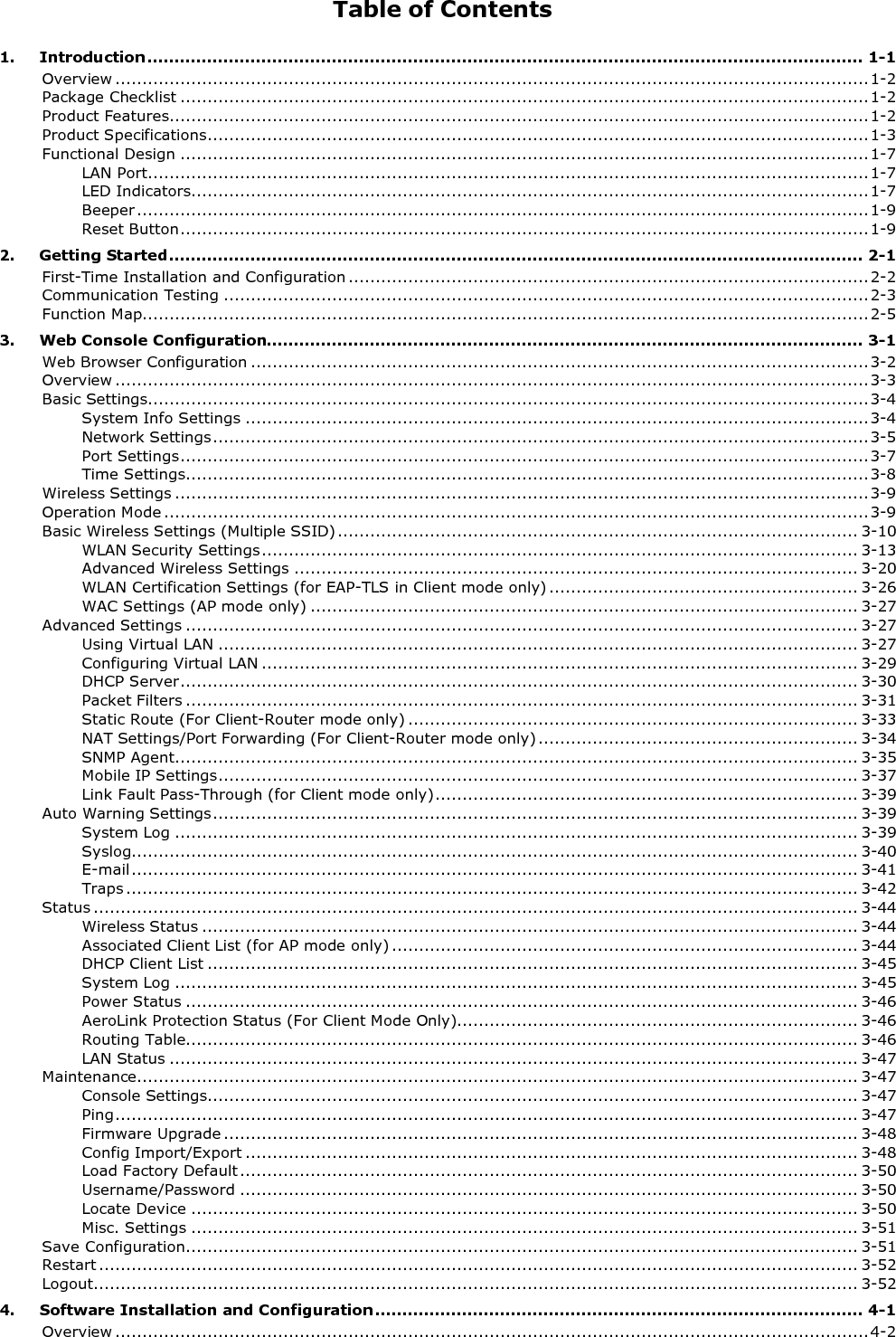 Table of Contents 1. Introduction .................................................................................................................................... 1-1 Overview ........................................................................................................................................... 1-2 Package Checklist ............................................................................................................................... 1-2 Product Features ................................................................................................................................. 1-2 Product Specifications .......................................................................................................................... 1-3 Functional Design ............................................................................................................................... 1-7 LAN Port..................................................................................................................................... 1-7 LED Indicators............................................................................................................................. 1-7 Beeper ....................................................................................................................................... 1-9 Reset Button ............................................................................................................................... 1-9 2. Getting Started ................................................................................................................................ 2-1 First-Time Installation and Configuration ................................................................................................ 2-2 Communication Testing ....................................................................................................................... 2-3 Function Map...................................................................................................................................... 2-5 3. Web Console Configuration.............................................................................................................. 3-1 Web Browser Configuration .................................................................................................................. 3-2 Overview ........................................................................................................................................... 3-3 Basic Settings..................................................................................................................................... 3-4 System Info Settings ................................................................................................................... 3-4 Network Settings ......................................................................................................................... 3-5 Port Settings ............................................................................................................................... 3-7 Time Settings .............................................................................................................................. 3-8 Wireless Settings ................................................................................................................................ 3-9 Operation Mode .................................................................................................................................. 3-9 Basic Wireless Settings (Multiple SSID) ................................................................................................ 3-10 WLAN Security Settings .............................................................................................................. 3-13 Advanced Wireless Settings ........................................................................................................ 3-20 WLAN Certification Settings (for EAP-TLS in Client mode only) ......................................................... 3-26 WAC Settings (AP mode only) ..................................................................................................... 3-27 Advanced Settings ............................................................................................................................ 3-27 Using Virtual LAN ...................................................................................................................... 3-27 Configuring Virtual LAN .............................................................................................................. 3-29 DHCP Server ............................................................................................................................. 3-30 Packet Filters ............................................................................................................................ 3-31 Static Route (For Client-Router mode only) ................................................................................... 3-33 NAT Settings/Port Forwarding (For Client-Router mode only) ........................................................... 3-34 SNMP Agent .............................................................................................................................. 3-35 Mobile IP Settings ...................................................................................................................... 3-37 Link Fault Pass-Through (for Client mode only) .............................................................................. 3-39 Auto Warning Settings ....................................................................................................................... 3-39 System Log .............................................................................................................................. 3-39 Syslog...................................................................................................................................... 3-40 E-mail ...................................................................................................................................... 3-41 Traps ....................................................................................................................................... 3-42 Status ............................................................................................................................................. 3-44 Wireless Status ......................................................................................................................... 3-44 Associated Client List (for AP mode only) ...................................................................................... 3-44 DHCP Client List ........................................................................................................................ 3-45 System Log .............................................................................................................................. 3-45 Power Status ............................................................................................................................ 3-46 AeroLink Protection Status (For Client Mode Only).......................................................................... 3-46 Routing Table............................................................................................................................ 3-46 LAN Status ............................................................................................................................... 3-47 Maintenance ..................................................................................................................................... 3-47 Console Settings........................................................................................................................ 3-47 Ping ......................................................................................................................................... 3-47 Firmware Upgrade ..................................................................................................................... 3-48 Config Import/Export ................................................................................................................. 3-48 Load Factory Default .................................................................................................................. 3-50 Username/Password .................................................................................................................. 3-50 Locate Device ........................................................................................................................... 3-50 Misc. Settings ........................................................................................................................... 3-51 Save Configuration ............................................................................................................................ 3-51 Restart ............................................................................................................................................ 3-52 Logout............................................................................................................................................. 3-52 4. Software Installation and Configuration .......................................................................................... 4-1 Overview ........................................................................................................................................... 4-2 