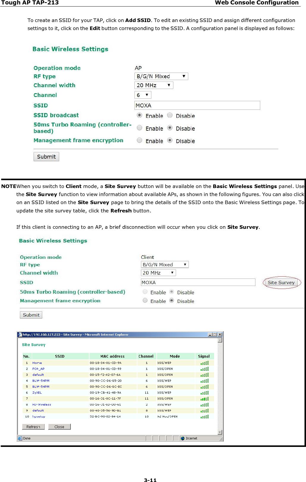 Tough AP TAP-213 Web Console Configuration 3-11    To create an SSID for your TAP, click on Add SSID. To edit an existing SSID and assign different configuration settings to it, click on the Edit button corresponding to the SSID. A configuration panel is displayed as follows:     NOTEWhen you switch to Client mode, a Site Survey button will be available on the Basic Wireless Settings panel. Use the Site Survey function to view information about available APs, as shown in the following figures. You can also click on an SSID listed on the Site Survey page to bring the details of the SSID onto the Basic Wireless Settings page. To update the site survey table, click the Refresh button.  If this client is connecting to an AP, a brief disconnection will occur when you click on Site Survey. 