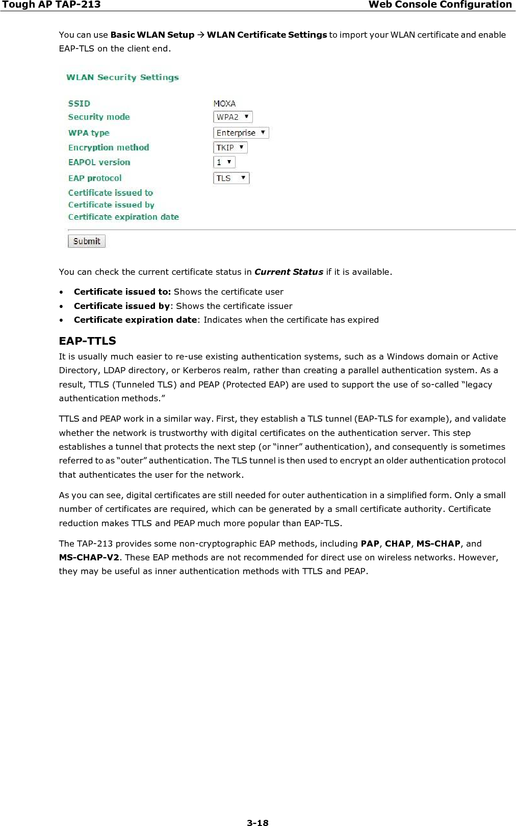 Tough AP TAP-213 Web Console Configuration 3-18    You can use Basic WLAN Setup WLAN Certificate Settings to import your WLAN certificate and enable EAP-TLS on the client end.    You can check the current certificate status in Current Status if it is available.  • Certificate issued to: Shows the certificate user • Certificate issued by: Shows the certificate issuer • Certificate expiration date: Indicates when the certificate has expired  EAP-TTLS It is usually much easier to re-use existing authentication systems, such as a Windows domain or Active Directory, LDAP directory, or Kerberos realm, rather than creating a parallel authentication system. As a result, TTLS (Tunneled TLS) and PEAP (Protected EAP) are used to support the use of so-called “legacy authentication methods.” TTLS and PEAP work in a similar way. First, they establish a TLS tunnel (EAP-TLS for example), and validate whether the network is trustworthy with digital certificates on the authentication server. This step establishes a tunnel that protects the next step (or “inner” authentication), and consequently is sometimes referred to as “outer” authentication. The TLS tunnel is then used to encrypt an older authentication protocol that authenticates the user for the network. As you can see, digital certificates are still needed for outer authentication in a simplified form. Only a small number of certificates are required, which can be generated by a small certificate authority. Certificate reduction makes TTLS and PEAP much more popular than EAP-TLS. The TAP-213 provides some non-cryptographic EAP methods, including PAP, CHAP, MS-CHAP, and MS-CHAP-V2. These EAP methods are not recommended for direct use on wireless networks. However, they may be useful as inner authentication methods with TTLS and PEAP. 