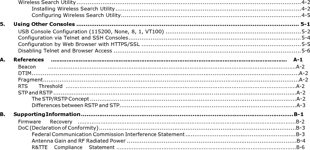 Wireless Search Utility ......................................................................................................................... 4-2 Installing Wireless Search Utility .................................................................................................... 4-2 Configuring Wireless Search Utility ................................................................................................. 4-5 5. Using Other Consoles ........................................................................................................................ 5-1 USB Console Configuration (115200, None, 8, 1, VT100) ......................................................................... 5-2 Configuration via Telnet and SSH Consoles ............................................................................................. 5-4 Configuration by Web Browser with HTTPS/SSL ...................................................................................... 5-5 Disabling Telnet and Browser Access ..................................................................................................... 5-6 A.  References    ........................................................................................................................................    A-1 Beacon       ..............................................................................................................................................A-2 DTIM.................................................................................................................................................A-2 Fragment...........................................................................................................................................A-2 RTS      Threshold  ....................................................................................................................................A-2 STP and RSTP ....................................................................................................................................A-2 The STP/RSTP Concept ................................................................................................................A-2 Differences between RSTP and STP................................................................................................A-3 B. Supporting Information .................................................................................................................... B-1 Firmware     Recovery   .............................................................................................................................B-2 DoC (Declaration of Conformity) ...........................................................................................................B-3 Federal Communication Commission Interference Statement ............................................................B-3 Antenna Gain and RF Radiated Power ............................................................................................B-4 R&amp;TTE    Compliance    Statement .......................................................................................................B-6 