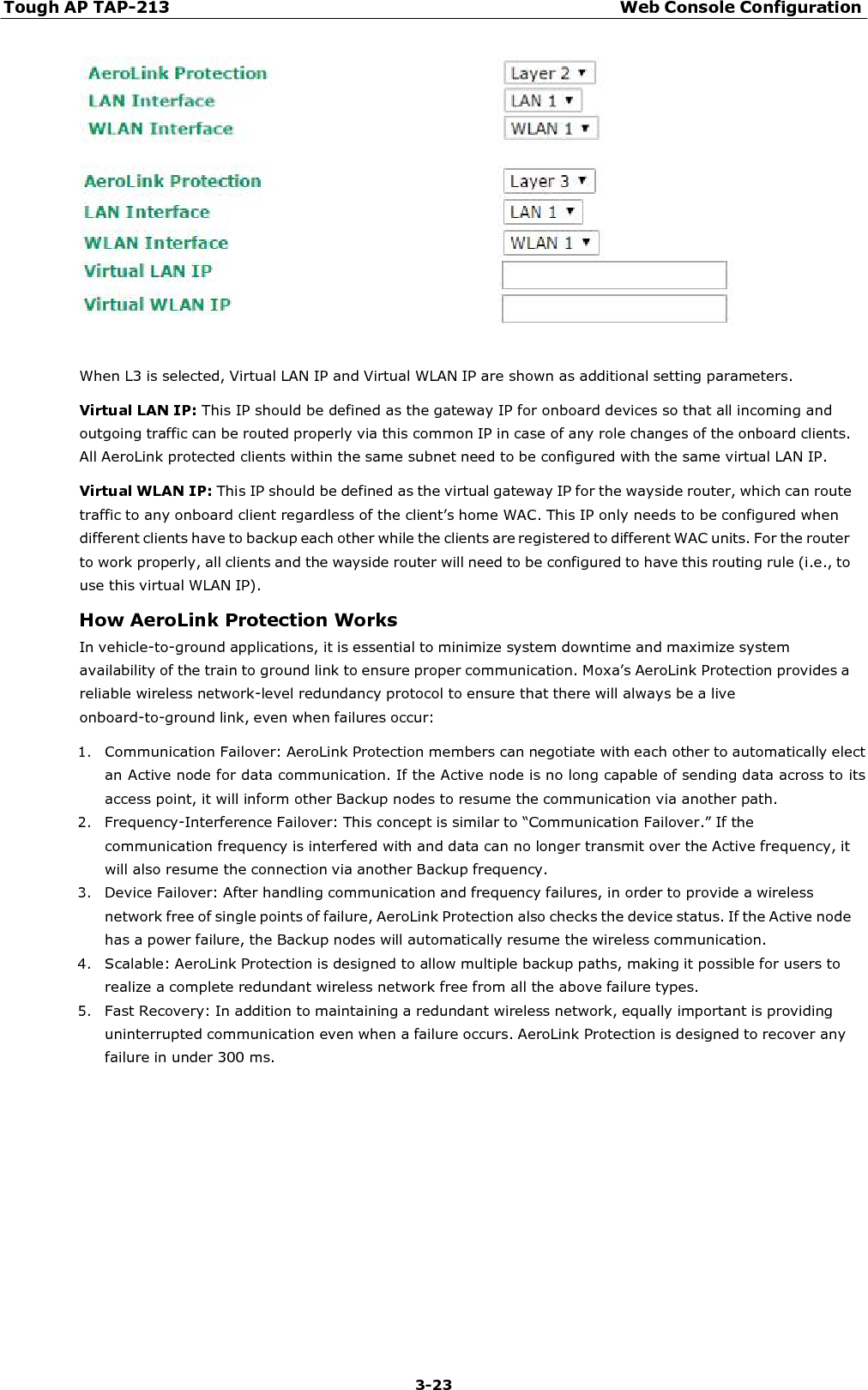 Tough AP TAP-213 Web Console Configuration 3-23       When L3 is selected, Virtual LAN IP and Virtual WLAN IP are shown as additional setting parameters.  Virtual LAN IP: This IP should be defined as the gateway IP for onboard devices so that all incoming and outgoing traffic can be routed properly via this common IP in case of any role changes of the onboard clients. All AeroLink protected clients within the same subnet need to be configured with the same virtual LAN IP. Virtual WLAN IP: This IP should be defined as the virtual gateway IP for the wayside router, which can route traffic to any onboard client regardless of the client’s home WAC. This IP only needs to be configured when different clients have to backup each other while the clients are registered to different WAC units. For the router to work properly, all clients and the wayside router will need to be configured to have this routing rule (i.e., to use this virtual WLAN IP). How AeroLink Protection Works In vehicle-to-ground applications, it is essential to minimize system downtime and maximize system availability of the train to ground link to ensure proper communication. Moxa’s AeroLink Protection provides a reliable wireless network-level redundancy protocol to ensure that there will always be a live onboard-to-ground link, even when failures occur:  1. Communication Failover: AeroLink Protection members can negotiate with each other to automatically elect an Active node for data communication. If the Active node is no long capable of sending data across to its access point, it will inform other Backup nodes to resume the communication via another path. 2. Frequency-Interference Failover: This concept is similar to “Communication Failover.” If the communication frequency is interfered with and data can no longer transmit over the Active frequency, it will also resume the connection via another Backup frequency. 3. Device Failover: After handling communication and frequency failures, in order to provide a wireless network free of single points of failure, AeroLink Protection also checks the device status. If the Active node has a power failure, the Backup nodes will automatically resume the wireless communication. 4. Scalable: AeroLink Protection is designed to allow multiple backup paths, making it possible for users to realize a complete redundant wireless network free from all the above failure types. 5. Fast Recovery: In addition to maintaining a redundant wireless network, equally important is providing uninterrupted communication even when a failure occurs. AeroLink Protection is designed to recover any failure in under 300 ms. 