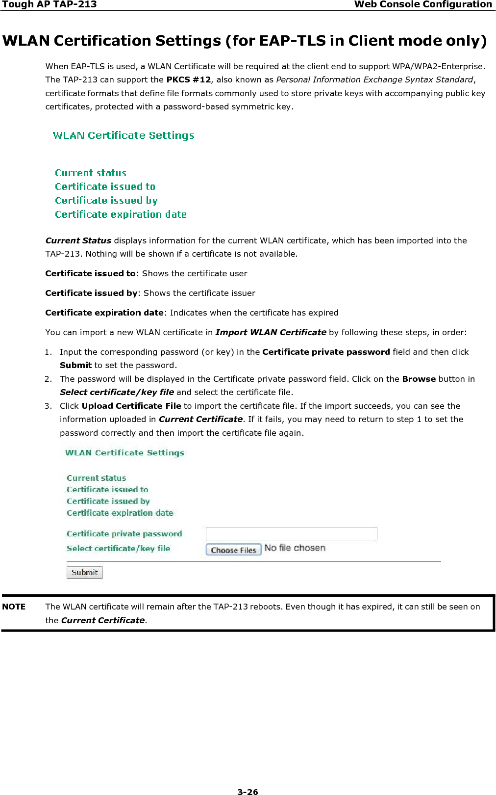 Tough AP TAP-213 Web Console Configuration 3-26    WLAN Certification Settings (for EAP-TLS in Client mode only) When EAP-TLS is used, a WLAN Certificate will be required at the client end to support WPA/WPA2-Enterprise. The TAP-213 can support the PKCS #12, also known as Personal Information Exchange Syntax Standard, certificate formats that define file formats commonly used to store private keys with accompanying public key certificates, protected with a password-based symmetric key.    Current Status displays information for the current WLAN certificate, which has been imported into the TAP-213. Nothing will be shown if a certificate is not available. Certificate issued to: Shows the certificate user  Certificate issued by: Shows the certificate issuer  Certificate expiration date: Indicates when the certificate has expired  You can import a new WLAN certificate in Import WLAN Certificate by following these steps, in order:  1. Input the corresponding password (or key) in the Certificate private password field and then click Submit to set the password. 2. The password will be displayed in the Certificate private password field. Click on the Browse button in Select certificate/key file and select the certificate file. 3. Click Upload Certificate File to import the certificate file. If the import succeeds, you can see the information uploaded in Current Certificate. If it fails, you may need to return to step 1 to set the password correctly and then import the certificate file again.    NOTE The WLAN certificate will remain after the TAP-213 reboots. Even though it has expired, it can still be seen on the Current Certificate. 