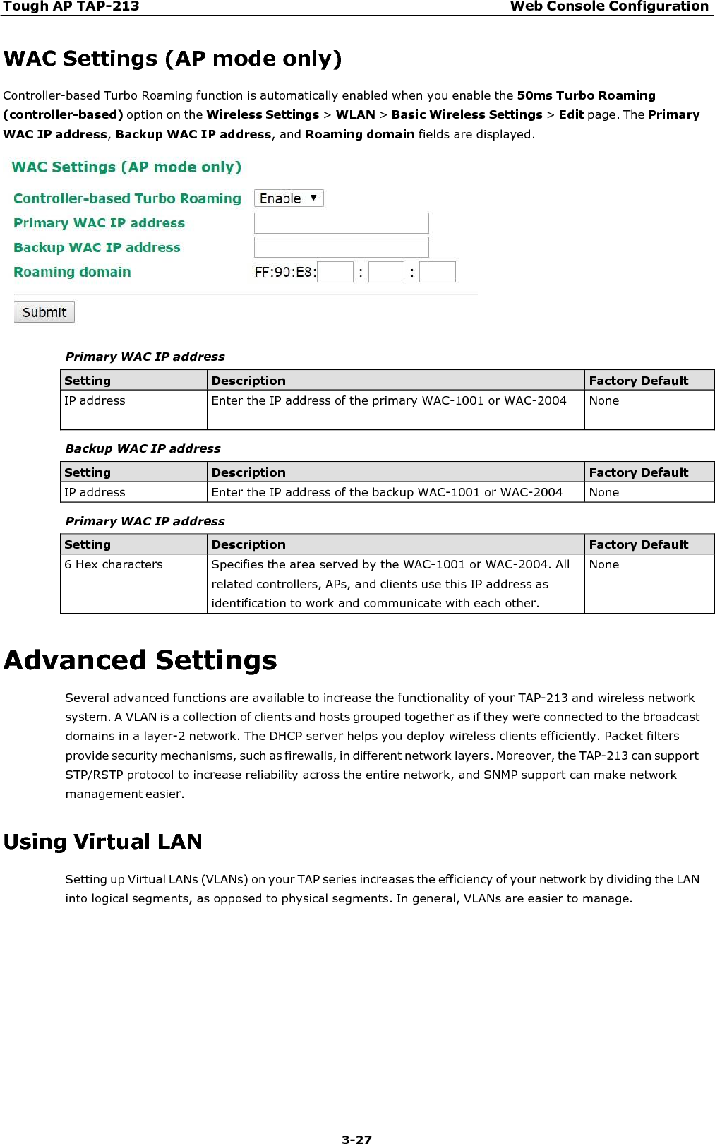 Tough AP TAP-213 Web Console Configuration 3-27    WAC Settings (AP mode only) Controller-based Turbo Roaming function is automatically enabled when you enable the 50ms Turbo Roaming (controller-based) option on the Wireless Settings &gt; WLAN &gt; Basic Wireless Settings &gt; Edit page. The Primary WAC IP address, Backup WAC IP address, and Roaming domain fields are displayed.   Primary WAC IP address  Setting Description Factory Default IP address  Enter the IP address of the primary WAC-1001 or WAC-2004  None  Backup WAC IP address  Setting Description Factory Default IP address  Enter the IP address of the backup WAC-1001 or WAC-2004  None  Primary WAC IP address  Setting Description Factory Default 6 Hex characters  Specifies the area served by the WAC-1001 or WAC-2004. All related controllers, APs, and clients use this IP address as identification to work and communicate with each other. None  Advanced Settings Several advanced functions are available to increase the functionality of your TAP-213 and wireless network system. A VLAN is a collection of clients and hosts grouped together as if they were connected to the broadcast domains in a layer-2 network. The DHCP server helps you deploy wireless clients efficiently. Packet filters provide security mechanisms, such as firewalls, in different network layers. Moreover, the TAP-213 can support STP/RSTP protocol to increase reliability across the entire network, and SNMP support can make network management easier.  Using Virtual LAN Setting up Virtual LANs (VLANs) on your TAP series increases the efficiency of your network by dividing the LAN into logical segments, as opposed to physical segments. In general, VLANs are easier to manage. 