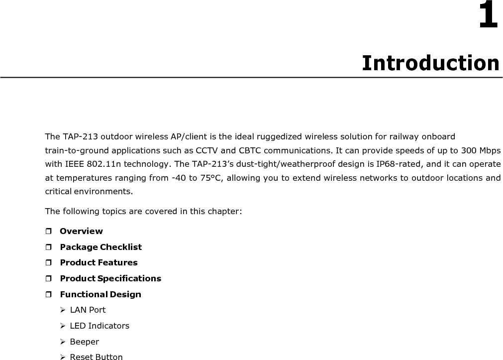  1 Introduction       The TAP-213 outdoor wireless AP/client is the ideal ruggedized wireless solution for railway onboard train-to-ground applications such as CCTV and CBTC communications. It can provide speeds of up to 300 Mbps with IEEE 802.11n technology. The TAP-213’s dust-tight/weatherproof design is IP68-rated, and it can operate at temperatures ranging from -40 to 75°C, allowing you to extend wireless networks to outdoor locations and critical environments. The following topics are covered in this chapter:   Overview  Package Checklist  Product Features  Product Specifications  Functional Design  LAN Port  LED Indicators  Beeper  Reset Button 