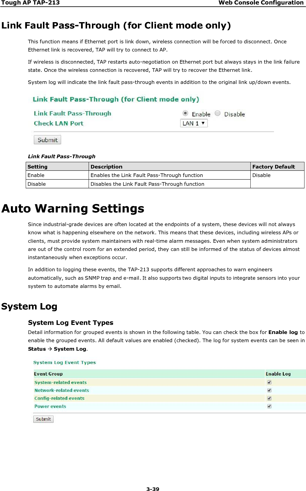 Tough AP TAP-213 Web Console Configuration 3-39      Link Fault Pass-Through (for Client mode only) This function means if Ethernet port is link down, wireless connection will be forced to disconnect. Once Ethernet link is recovered, TAP will try to connect to AP. If wireless is disconnected, TAP restarts auto-negotiation on Ethernet port but always stays in the link failure state. Once the wireless connection is recovered, TAP will try to recover the Ethernet link. System log will indicate the link fault pass-through events in addition to the original link up/down events.    Link Fault Pass-Through  Setting Description Factory Default Enable  Enables the Link Fault Pass-Through function  Disable Disable  Disables the Link Fault Pass-Through function   Auto Warning Settings Since industrial-grade devices are often located at the endpoints of a system, these devices will not always know what is happening elsewhere on the network. This means that these devices, including wireless APs or clients, must provide system maintainers with real-time alarm messages. Even when system administrators are out of the control room for an extended period, they can still be informed of the status of devices almost instantaneously when exceptions occur. In addition to logging these events, the TAP-213 supports different approaches to warn engineers automatically, such as SNMP trap and e-mail. It also supports two digital inputs to integrate sensors into your system to automate alarms by email.  System Log System Log Event Types Detail information for grouped events is shown in the following table. You can check the box for Enable log to enable the grouped events. All default values are enabled (checked). The log for system events can be seen in Status System Log.   