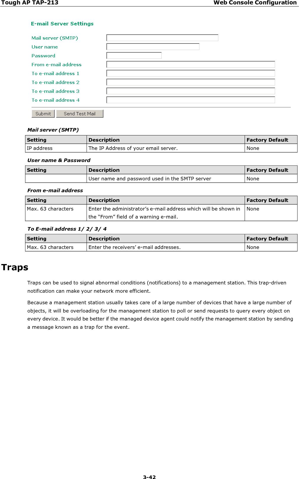 Tough AP TAP-213 Web Console Configuration 3-42       Mail server (SMTP)  Setting Description Factory Default IP address  The IP Address of your email server.  None  User name &amp; Password  Setting Description Factory Default  User name and password used in the SMTP server  None  From e-mail address  Setting Description Factory Default Max. 63 characters  Enter the administrator’s e-mail address which will be shown in the “From” field of a warning e-mail. None  To E-mail address 1/ 2/ 3/ 4  Setting Description Factory Default Max. 63 characters  Enter the receivers’ e-mail addresses.  None  Traps Traps can be used to signal abnormal conditions (notifications) to a management station. This trap-driven notification can make your network more efficient. Because a management station usually takes care of a large number of devices that have a large number of objects, it will be overloading for the management station to poll or send requests to query every object on every device. It would be better if the managed device agent could notify the management station by sending a message known as a trap for the event. 