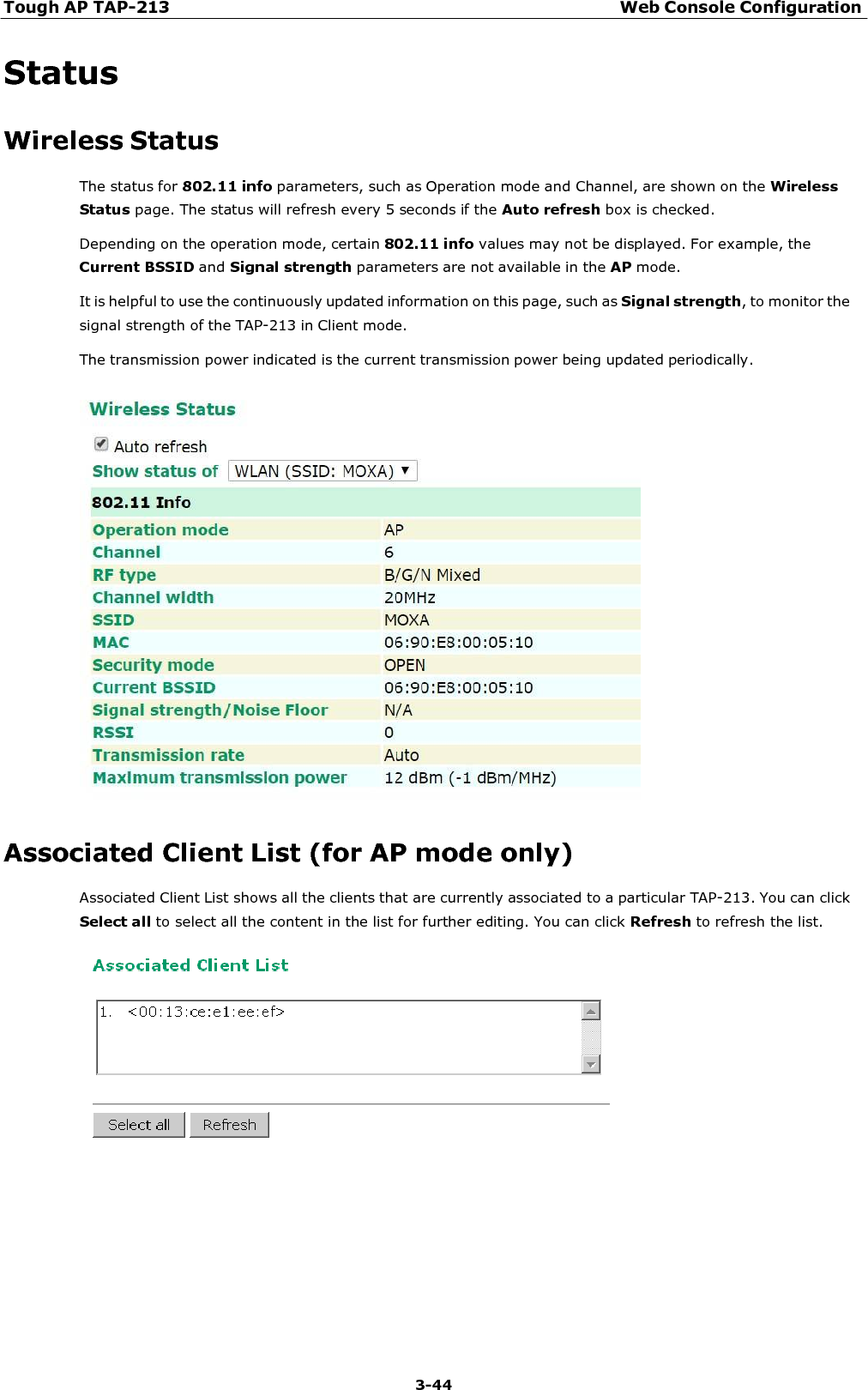 Tough AP TAP-213 Web Console Configuration 3-44    Status  Wireless Status The status for 802.11 info parameters, such as Operation mode and Channel, are shown on the Wireless Status page. The status will refresh every 5 seconds if the Auto refresh box is checked. Depending on the operation mode, certain 802.11 info values may not be displayed. For example, the Current BSSID and Signal strength parameters are not available in the AP mode.  It is helpful to use the continuously updated information on this page, such as Signal strength, to monitor the signal strength of the TAP-213 in Client mode. The transmission power indicated is the current transmission power being updated periodically.     Associated Client List (for AP mode only) Associated Client List shows all the clients that are currently associated to a particular TAP-213. You can click Select all to select all the content in the list for further editing. You can click Refresh to refresh the list.   