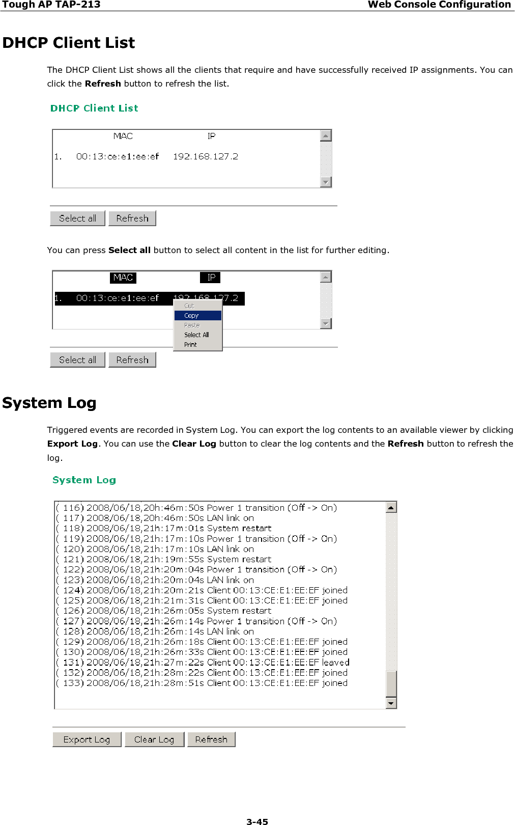 Tough AP TAP-213 Web Console Configuration 3-45    DHCP Client List The DHCP Client List shows all the clients that require and have successfully received IP assignments. You can click the Refresh button to refresh the list.    You can press Select all button to select all content in the list for further editing.     System Log Triggered events are recorded in System Log. You can export the log contents to an available viewer by clicking Export Log. You can use the Clear Log button to clear the log contents and the Refresh button to refresh the log.   