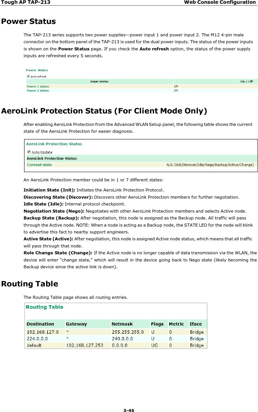 Tough AP TAP-213 Web Console Configuration 3-46    Power Status The TAP-213 series supports two power supplies—power input 1 and power input 2. The M12 4-pin male connector on the bottom panel of the TAP-213 is used for the dual power inputs. The status of the power inputs is shown on the Power Status page. If you check the Auto refresh option, the status of the power supply inputs are refreshed every 5 seconds.     AeroLink Protection Status (For Client Mode Only) After enabling AeroLink Protection from the Advanced WLAN Setup panel, the following table shows the current state of the AeroLink Protection for easier diagnosis.    An AeroLink Protection member could be in 1 or 7 different states:  Initiation State (Init): Initiates the AeroLink Protection Protocol. Discovering State (Discover): Discovers other AeroLink Protection members for further negotiation. Idle State (Idle): Internal protocol checkpoint. Negotiation State (Nego): Negotiates with other AeroLink Protection members and selects Active node. Backup State (Backup): After negotiation, this node is assigned as the Backup node. All traffic will pass through the Active node. NOTE: When a node is acting as a Backup node, the STATE LED for the node will blink to advertise this fact to nearby support engineers. Active State (Active): After negotiation, this node is assigned Active node status, which means that all traffic will pass through that node. Role Change State (Change): If the Active node is no longer capable of data transmission via the WLAN, the device will enter “change state,” which will result in the device going back to Nego state (likely becoming the Backup device since the active link is down).  Routing Table The Routing Table page shows all routing entries.   