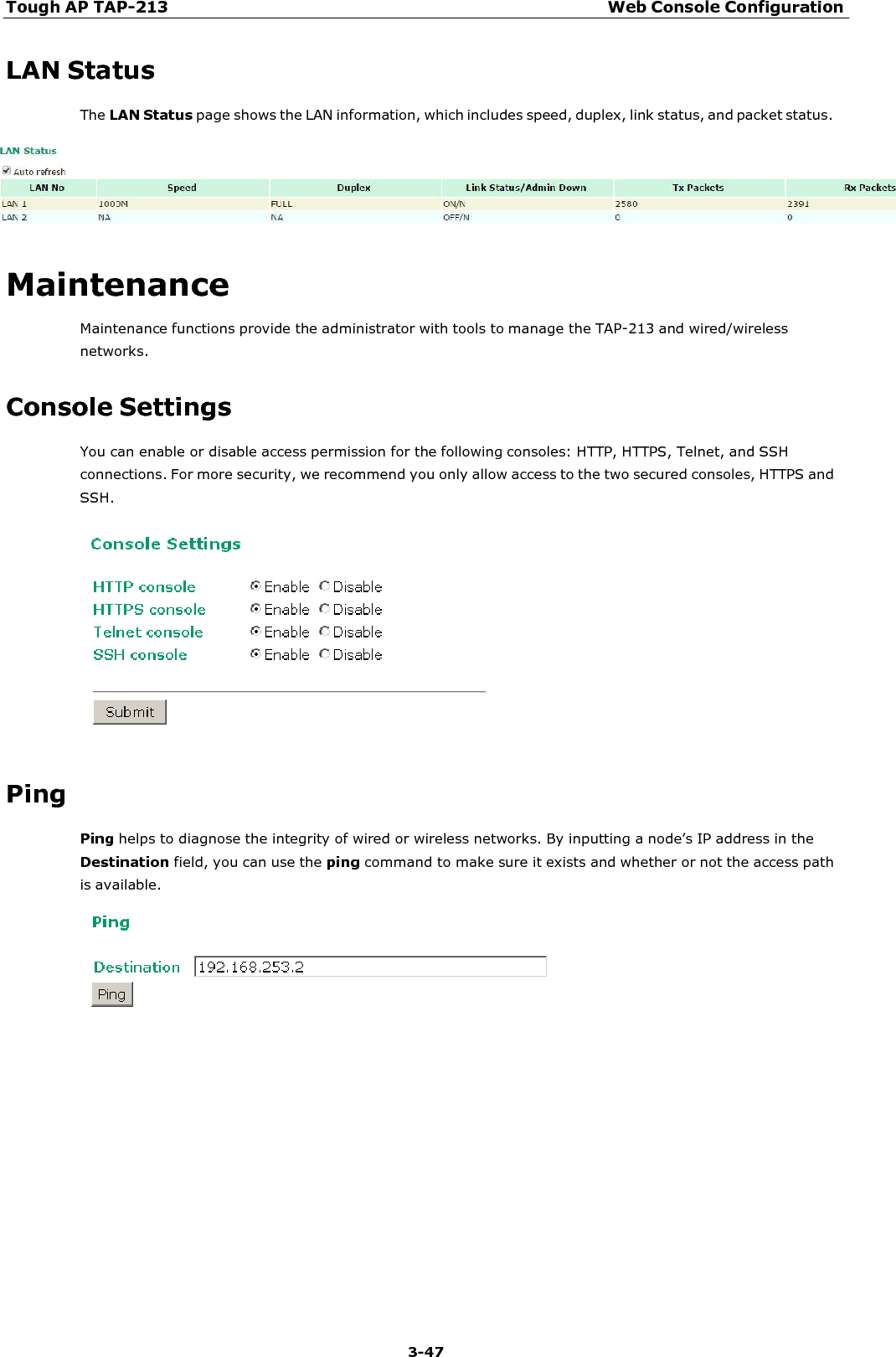 Tough AP TAP-213 Web Console Configuration 3-47    LAN Status The LAN Status page shows the LAN information, which includes speed, duplex, link status, and packet status.     Maintenance Maintenance functions provide the administrator with tools to manage the TAP-213 and wired/wireless networks.  Console Settings You can enable or disable access permission for the following consoles: HTTP, HTTPS, Telnet, and SSH connections. For more security, we recommend you only allow access to the two secured consoles, HTTPS and SSH.     Ping Ping helps to diagnose the integrity of wired or wireless networks. By inputting a node’s IP address in the Destination field, you can use the ping command to make sure it exists and whether or not the access path is available.   