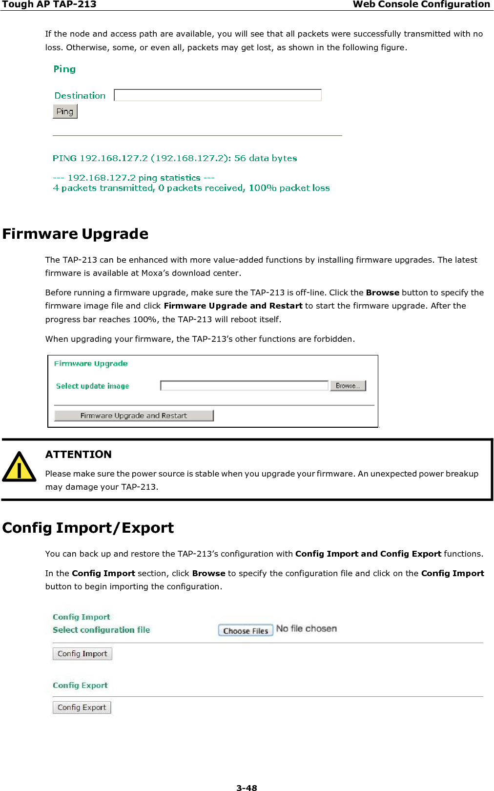 Tough AP TAP-213 Web Console Configuration 3-48   ATTENTION Please make sure the power source is stable when you upgrade your firmware. An unexpected power breakup may damage your TAP-213.  If the node and access path are available, you will see that all packets were successfully transmitted with no loss. Otherwise, some, or even all, packets may get lost, as shown in the following figure.     Firmware Upgrade The TAP-213 can be enhanced with more value-added functions by installing firmware upgrades. The latest firmware is available at Moxa’s download center. Before running a firmware upgrade, make sure the TAP-213 is off-line. Click the Browse button to specify the firmware image file and click Firmware Upgrade and Restart to start the firmware upgrade. After the progress bar reaches 100%, the TAP-213 will reboot itself. When upgrading your firmware, the TAP-213’s other functions are forbidden.      Config Import/Export You can back up and restore the TAP-213’s configuration with Config Import and Config Export functions. In the Config Import section, click Browse to specify the configuration file and click on the Config Import button to begin importing the configuration.   
