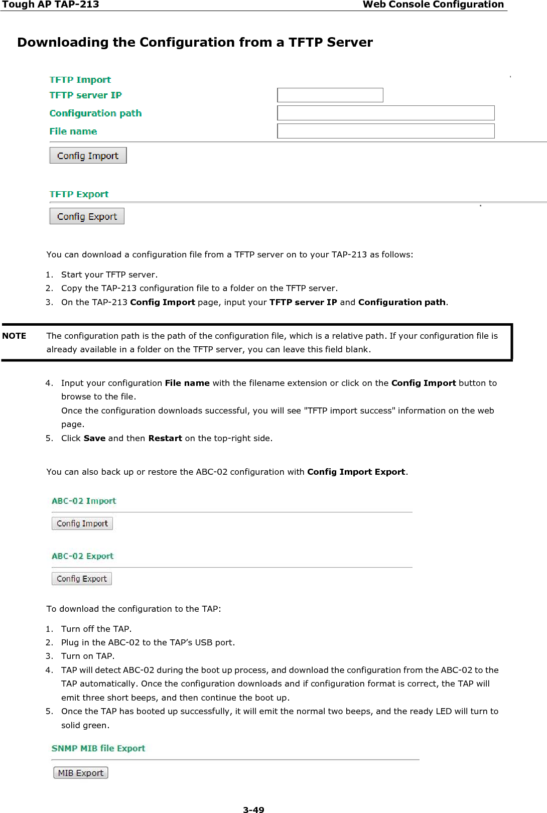 Tough AP TAP-213 Web Console Configuration 3-49     Downloading the Configuration from a TFTP Server    You can download a configuration file from a TFTP server on to your TAP-213 as follows:  1. Start your TFTP server. 2. Copy the TAP-213 configuration file to a folder on the TFTP server. 3. On the TAP-213 Config Import page, input your TFTP server IP and Configuration path.    4. Input your configuration File name with the filename extension or click on the Config Import button to browse to the file. Once the configuration downloads successful, you will see &quot;TFTP import success&quot; information on the web page. 5. Click Save and then Restart on the top-right side.   You can also back up or restore the ABC-02 configuration with Config Import Export.    To download the configuration to the TAP:  1. Turn off the TAP. 2. Plug in the ABC-02 to the TAP’s USB port. 3. Turn on TAP. 4. TAP will detect ABC-02 during the boot up process, and download the configuration from the ABC-02 to the TAP automatically. Once the configuration downloads and if configuration format is correct, the TAP will emit three short beeps, and then continue the boot up. 5. Once the TAP has booted up successfully, it will emit the normal two beeps, and the ready LED will turn to solid green.   NOTE The configuration path is the path of the configuration file, which is a relative path. If your configuration file is already available in a folder on the TFTP server, you can leave this field blank. 