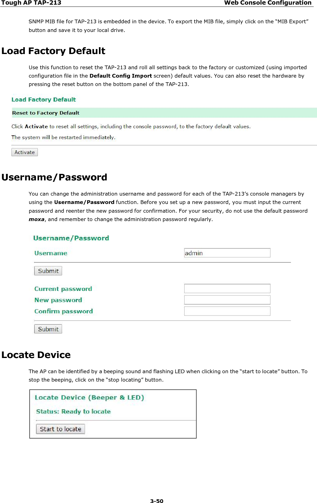 Tough AP TAP-213 Web Console Configuration 3-50    SNMP MIB file for TAP-213 is embedded in the device. To export the MIB file, simply click on the “MIB Export” button and save it to your local drive.  Load Factory Default Use this function to reset the TAP-213 and roll all settings back to the factory or customized (using imported configuration file in the Default Config Import screen) default values. You can also reset the hardware by pressing the reset button on the bottom panel of the TAP-213.     Username/Password You can change the administration username and password for each of the TAP-213’s console managers by using the Username/Password function. Before you set up a new password, you must input the current password and reenter the new password for confirmation. For your security, do not use the default password moxa, and remember to change the administration password regularly.     Locate Device The AP can be identified by a beeping sound and flashing LED when clicking on the “start to locate” button. To stop the beeping, click on the “stop locating” button.   