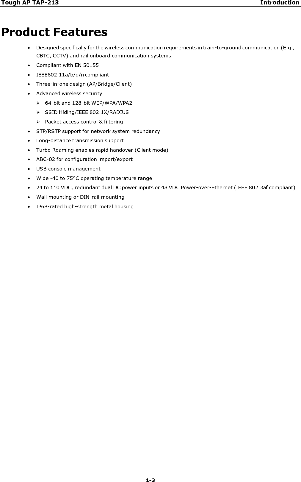 Tough AP TAP-213 Introduction 1-3    Product Features • Designed specifically for the wireless communication requirements in train-to-ground communication (E.g., CBTC, CCTV) and rail onboard communication systems. • Compliant with EN 50155 • IEEE802.11a/b/g/n compliant • Three-in-one design (AP/Bridge/Client) • Advanced wireless security  64-bit and 128-bit WEP/WPA/WPA2  SSID Hiding/IEEE 802.1X/RADIUS  Packet access control &amp; filtering • STP/RSTP support for network system redundancy • Long-distance transmission support • Turbo Roaming enables rapid handover (Client mode) • ABC-02 for configuration import/export • USB console management • Wide -40 to 75°C operating temperature range • 24 to 110 VDC, redundant dual DC power inputs or 48 VDC Power-over-Ethernet (IEEE 802.3af compliant) • Wall mounting or DIN-rail mounting • IP68-rated high-strength metal housing 