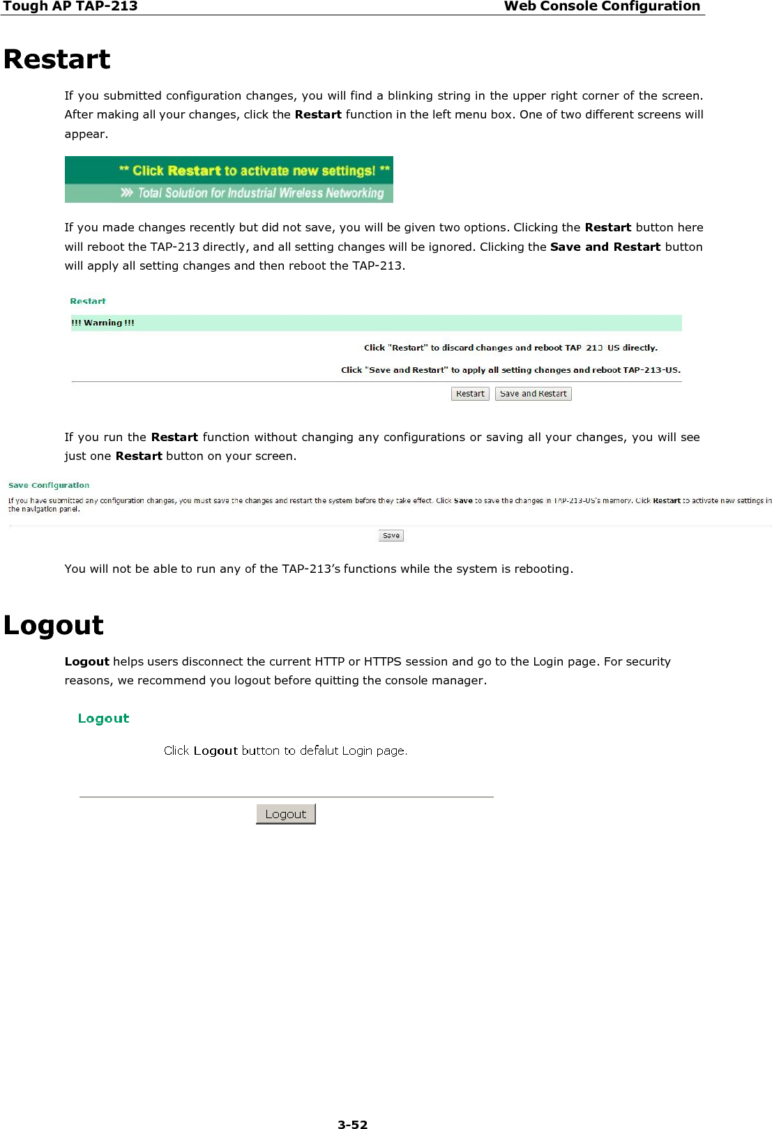 Tough AP TAP-213 Web Console Configuration 3-52    Restart If you submitted configuration changes, you will find a blinking string in the upper right corner of the screen. After making all your changes, click the Restart function in the left menu box. One of two different screens will appear.    If you made changes recently but did not save, you will be given two options. Clicking the Restart button here will reboot the TAP-213 directly, and all setting changes will be ignored. Clicking the Save and Restart button will apply all setting changes and then reboot the TAP-213.    If you run the Restart function without changing any configurations or saving all your changes, you will see just one Restart button on your screen.    You will not be able to run any of the TAP-213’s functions while the system is rebooting.   Logout Logout helps users disconnect the current HTTP or HTTPS session and go to the Login page. For security reasons, we recommend you logout before quitting the console manager.   