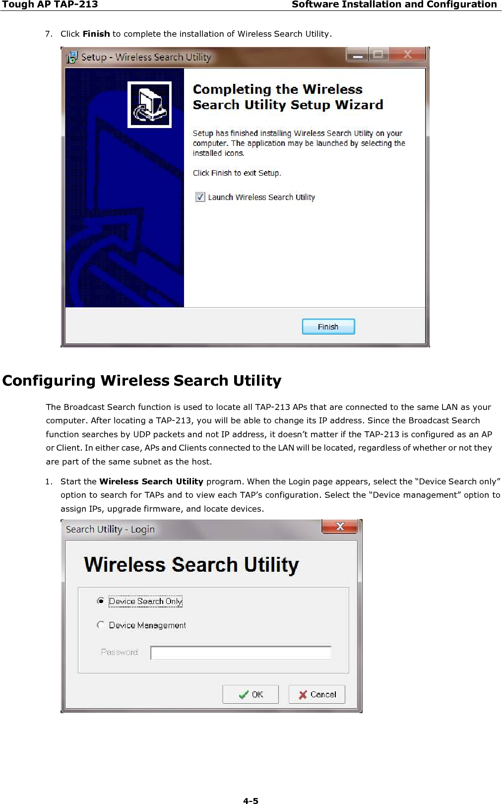 Tough AP TAP-213 Software Installation and Configuration 4-5    7. Click Finish to complete the installation of Wireless Search Utility.     Configuring Wireless Search Utility The Broadcast Search function is used to locate all TAP-213 APs that are connected to the same LAN as your computer. After locating a TAP-213, you will be able to change its IP address. Since the Broadcast Search function searches by UDP packets and not IP address, it doesn’t matter if the TAP-213 is configured as an AP or Client. In either case, APs and Clients connected to the LAN will be located, regardless of whether or not they are part of the same subnet as the host. 1. Start the Wireless Search Utility program. When the Login page appears, select the “Device Search only” option to search for TAPs and to view each TAP’s configuration. Select the “Device management” option to assign IPs, upgrade firmware, and locate devices.   