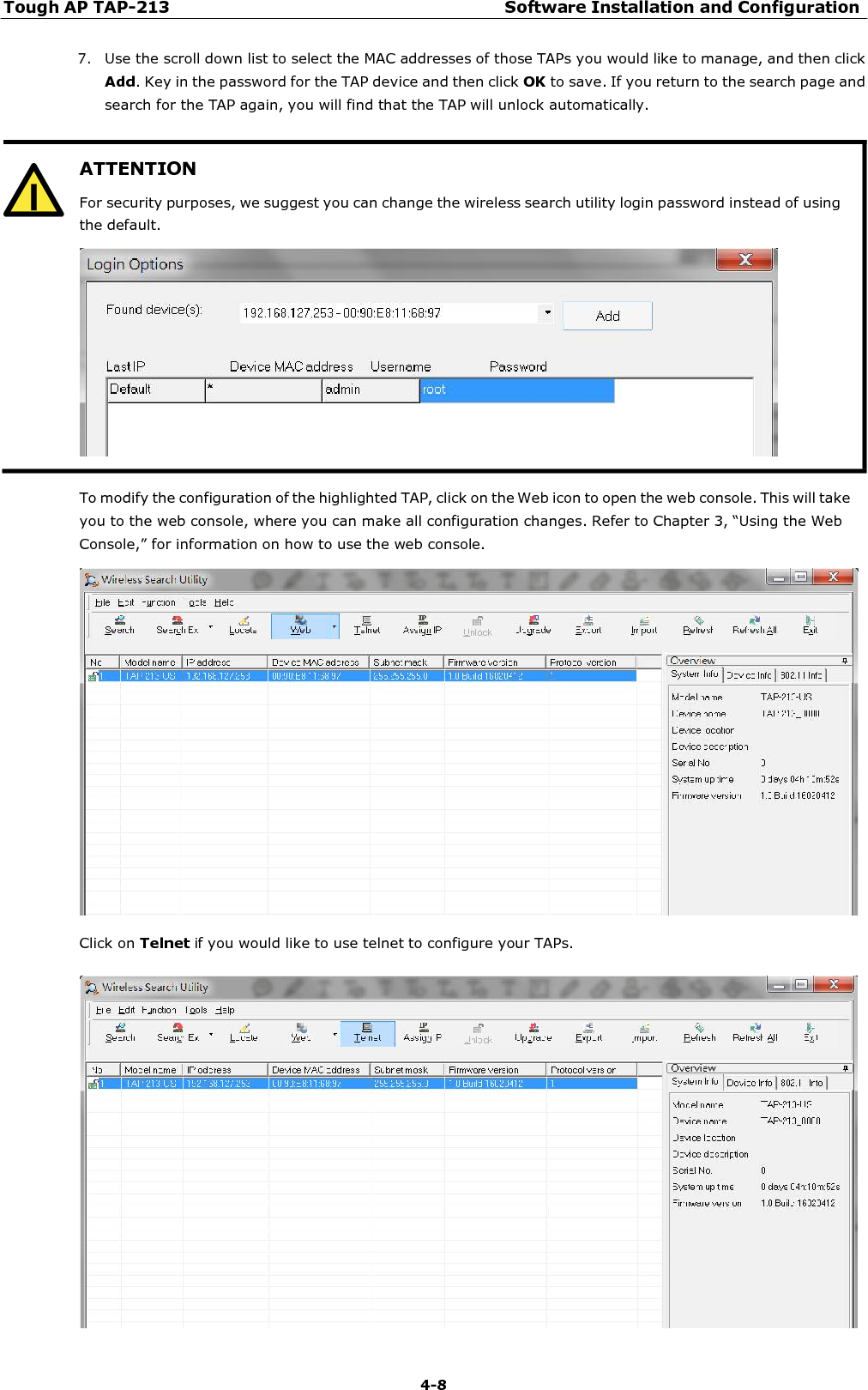 Tough AP TAP-213 Software Installation and Configuration 4-8   ATTENTION For security purposes, we suggest you can change the wireless search utility login password instead of using the default.  7. Use the scroll down list to select the MAC addresses of those TAPs you would like to manage, and then click Add. Key in the password for the TAP device and then click OK to save. If you return to the search page and search for the TAP again, you will find that the TAP will unlock automatically.    To modify the configuration of the highlighted TAP, click on the Web icon to open the web console. This will take you to the web console, where you can make all configuration changes. Refer to Chapter 3, “Using the Web Console,” for information on how to use the web console.    Click on Telnet if you would like to use telnet to configure your TAPs.   